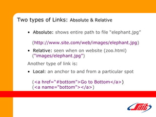 • Absolute: shows entire path to file “elephant.jpg”
(http://www.site.com/web/images/elephant.jpg)
• Relative: seen when on website (zoo.html)
(“images/elephant.jpg”)
Another type of link is:
• Local: an anchor to and from a particular spot
(<a href=“#bottom”>Go to Bottom</a>)
(<a name=“bottom”></a>)
Two types of Links: Absolute & Relative
 