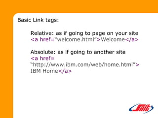 Relative: as if going to page on your site
<a href=“welcome.html”>Welcome</a>
Absolute: as if going to another site
<a href=
“http://www.ibm.com/web/home.html”>
IBM Home</a>
Basic Link tags:
 
