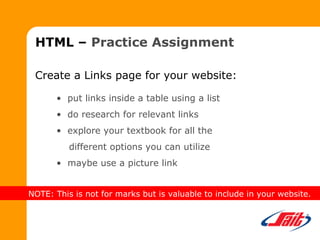 HTML – Practice Assignment
Create a Links page for your website:
• put links inside a table using a list
• do research for relevant links
• explore your textbook for all the
different options you can utilize
• maybe use a picture link
NOTE: This is not for marks but is valuable to include in your website.
 