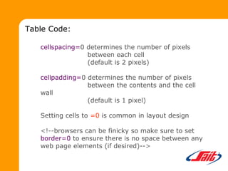 cellspacing=0 determines the number of pixels
between each cell
(default is 2 pixels)
cellpadding=0 determines the number of pixels
between the contents and the cell
wall
(default is 1 pixel)
Setting cells to =0 is common in layout design
<!--browsers can be finicky so make sure to set
border=0 to ensure there is no space between any
web page elements (if desired)-->
Table Code:
 