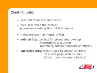 Creating Lists:
• first determine the style of list
• then determine the content
(sometimes writing this out first helps)
• there are two main types of lists:
• ordered lists: perfect for giving step-by-step
instructions to a visitor
(numbers, roman numerals or letters)
• unordered lists: mostly used to simply list items
on a web page such as links
(discs, round or square bullets)
 