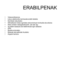 ERABILPENAK
•   Videoconferencia
•   Liburu elektroniko bat bezala erabili daiteke
•   Komikiak irakurtzeko
•   Ofimatikaren bidez egindako dokumentuen kontsulta eta edizioa
•   Web orrietan nabegatzeko(wifi, usb edo 3g)
•   3g baldin badauka dei telefonikoak egin daitezke
•   GPS
•   Musika entzuteko
•   Bideoak eta pelikulak ikusteko
•   Argazki kamara
 