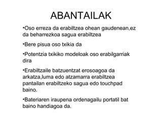 ABANTAILAK
•Oso erreza da erabiltzea ohean gaudenean,ez
da beharrezkoa sagua erabiltzea
•Bere pisua oso txikia da
•Potentzia txikiko modeloak oso erabilgarriak
dira
•Erabiltzaile batzuentzat erosoagoa da
arkatza,luma edo atzamarra erabiltzea
pantailan erabiltzeko sagua edo touchpad
baino.
•Bateriaren iraupena ordenagailu portatil bat
baino handiagoa da.
 