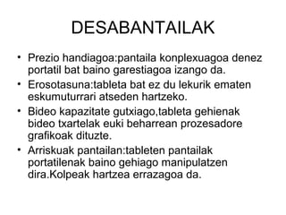DESABANTAILAK
• Prezio handiagoa:pantaila konplexuagoa denez
  portatil bat baino garestiagoa izango da.
• Erosotasuna:tableta bat ez du lekurik ematen
  eskumuturrari atseden hartzeko.
• Bideo kapazitate gutxiago,tableta gehienak
  bideo txartelak euki beharrean prozesadore
  grafikoak dituzte.
• Arriskuak pantailan:tableten pantailak
  portatilenak baino gehiago manipulatzen
  dira.Kolpeak hartzea errazagoa da.
 