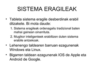 SISTEMA ERAGILEAK
• Tableta sistema eragile desberdinak erabil
  ditzakete. Bi mota daude:
  1. Sistema eragileak ordenagailu tradizional baten
     mahai gainean oinarrituta.
  2. Mugikor inteligenteek erabiltzen duten sistema
     erabile antzekoak.
• Lehenengo taldearen barruan ezagunenak
  Windows eta Linux.
• Bigarren taldean ezagunenak IOS de Apple eta
  Android de Google.
 
