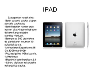 IPAD
                .
   Ezaugarriak hauek dira:
-Botoi bakarra dauka ukipen
pantaila daukalako
-Bere bateriak hamar ordu
irauten ditu.Hilabete bat egon
daiteke kargatu gabe
standby moduan.
-Bere pisua 680 gramokoa
da pantailaren neurriak 10
pulgadakoa da.
-Memoriaren kapazitatea:16
Gb,32Gb eta 64Gb.
-Prozesagailua 1Ghz koa da.
-Mikrofonoa
-Bluetooth bere bersioan 2.1
--Liburu digitalak irakurtzeko
irakurgailua dauka.
 