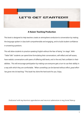 1
A Kaizen Teaching Production
This book is designed to help teachers create an atmosphere conducive to conversation by making
the language spoken in class both comprehensible and engaging, and to build student confidence
in answering questions.
This will allow students to practice speaking English without the fear of being “on stage”. With
“Table Talk!” students can spend time formulating their conversations, self-reflect and self-assess,
have realistic conversations with peers of differing skill levels, and in the end, feel confident in their
abilities. This will encourage participation by making sure everyone gets a turn to use their ability in
a way with which they are comfortable. “When something can be learned without effort, great effort
has gone into its teaching.” This book has done the hard work for you. Enjoy.
Dedicated with my heartiest approbation and sincerest admiration to my friend Nancy.
 