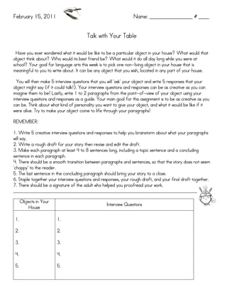 February 15, 2011                                                 Name: _________________ # ____


                                        Talk with Your Table

 Have you ever wondered what it would be like to be a particular object in your house? What would that
object think about? Who would its best friend be? What would it do all day long while you were at
                                                             non-
school? Your goal for language arts this week is to pick one non-living object in your house that is
meaningful to you to write about. It can be any object that you wish, located in any part of your house.

                         interview
  You will then make 5 interview questions that you will 'ask' your object and write 5 responses that your
object might say (if it could talk!). Your interview questions and responses can be as creative as you can
                                                                  point-of-
imagine them to be! Lastly, write 1 to 2 paragraphs from the point-of-view of your object using your
interview questions and responses as a guide. Your main goal for this assignment is to be as creative as you
can be. Think about what kind of personality you want to give your object, and what it would be like if it
      alive.
were alive. Try to make your object come to life through your paragraphs!

REMEMBER:

1. Write 5 creative interview questions and responses to help you brainstorm about what your paragraphs
will say.
                                                            the
2. Write a rough draft for your story then revise and edit the draft.
3. Make each paragraph at least 4 to 8 sentences long, including a topic sentence and a concluding
sentence in each paragraph.
4. There should be a smooth transition between paragraphs and sentences, so that the story does not seem
'choppy' to the reader.
5. The last sentence in the concluding paragraph should bring your story to a close.
6. Staple together your interview questions and responses, your rough draft, and your final draft together.
7. There should be a signature of the adult who helped you proofread your work.
________________________________________________________________________________________

      Objects in Your
                                                   Interview Questions
          House

 1.                     1.

 2.                     2.

 3.                     3.

 4.                     4.

 5.                     5.
 