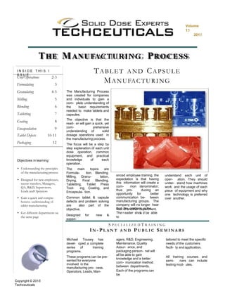 The objective is that the
read- er will gain a quick, yet
com- prehensive
understanding of solid
dosage operations used in
the manufacturing process.
The focus will be a step by
step explanation of each unit
dose operation, common
equipment, and practical
knowledge of each
operation.
The main topics are
Formula- tion, Blending,
Milling, Granu- lation,
Drying, Final Blending,
Tabletting, Tablet Press
Tool- ing, Coating, and
Encapsula- tion.
Common tablet & capsule
defects and problem solving
are also part of the
objective.
Designed for new &
experi-
enced employee training, the
expectation is that having
this information will create a
com- mon denominator;
thus pro- ducing an
opportunity for better
communication be- tween
manufacturing groups. The
company will no longer hear
that the problem is thefault of another department.
r lThe eader shou d be able
to
understand each unit of
oper- ation. They should
under- stand how machines
work and the usage of each
piece of equipment and why
one technology is preferred
over another.
TABLET AND CAPSULE
MANUFACTURING
The Manufacturing Process
was created for companies
and individuals to gain a
com- plete understanding of
the basic requirements
needed to make tablets and
capsules.
Objectives in learning
• Understanding the principles
of the manufacturing process
• Designed for new employees,
recent transfers, Managers,
QA, R&D, Supervisors,
Leads and Operators
• Gain a quick and compre-
hensive understanding of
tablet manufacturing
• Get different departments on
the same page
I N S I D E T H I S I
S S U E :
Unit Operations 2-3
Formulating 3
Granulating 4-5
Milling 5
Blending 6
Tabletting 7
Coating 8
Encapsulation 9
Tablet Defects 10-11
Packaging 12
THE MANUFACTURING PROCESS
S P E C I A L I Z E D T R A I N I N G
I N - P L A N T A N D P U B L I C S E M I N A R S
Michael Tousey has
devel- oped a complete
series of training
programs.
These programs can be pre-
sented for everyone
involved in the
manufacturing pro- cess.
Operators, Leads, Man-
agers, R&D, Engineering,
Maintenance, Quality
Assur- ance, and
packaging person- nel will
all be able to gain
knowledge and a better
com- munication method
between departments.
Each of the programs can
be
tailored to meet the specific
needs of the customers
facili- ty and application.
All training courses and
semi- nars can include
testing mod- ules.
Copyright © 2015
Techceuticals
Volume
15
2015
 