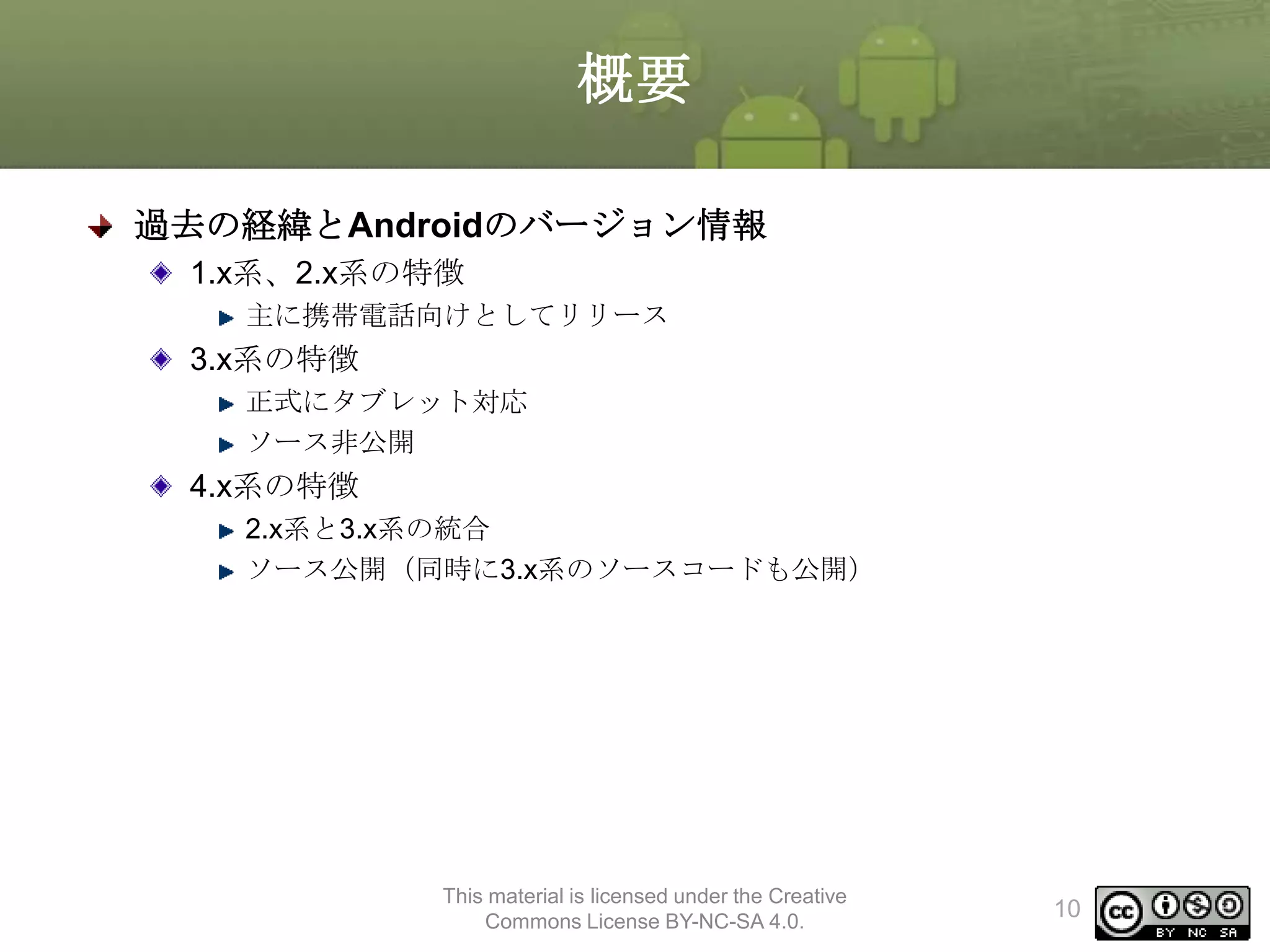 概要
過去の経緯とAndroidのバージョン情報
1.x系、2.x系の特徴
主に携帯電話向けとしてリリース

3.x系の特徴
正式にタブレット対応
ソース非公開

4.x系の特徴
2.x系と3.x系の統合
ソース公開（同時に3.x系のソースコードも公開）

This material is licensed under the Creative
Commons License BY-NC-SA 4.0.

10

 