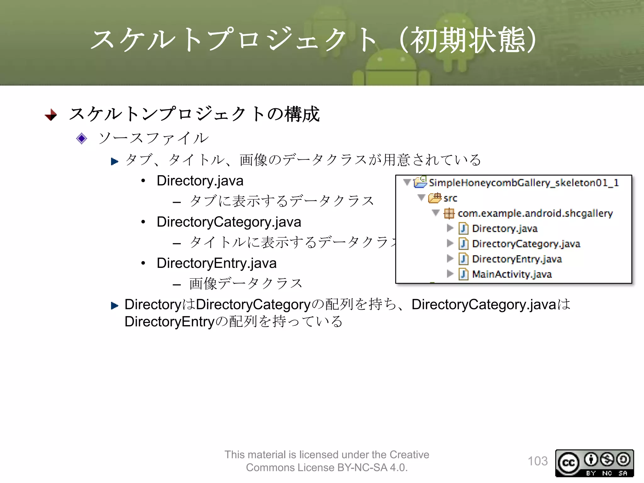 スケルトプロジェクト（初期状態）
スケルトンプロジェクトの構成
ソースファイル
タブ、タイトル、画像のデータクラスが用意されている
• Directory.java
– タブに表示するデータクラス
• DirectoryCategory.java
– タイトルに表示するデータクラス
• DirectoryEntry.java
– 画像データクラス
DirectoryはDirectoryCategoryの配列を持ち、DirectoryCategory.javaは
DirectoryEntryの配列を持っている

This material is licensed under the Creative
Commons License BY-NC-SA 4.0.

103

 