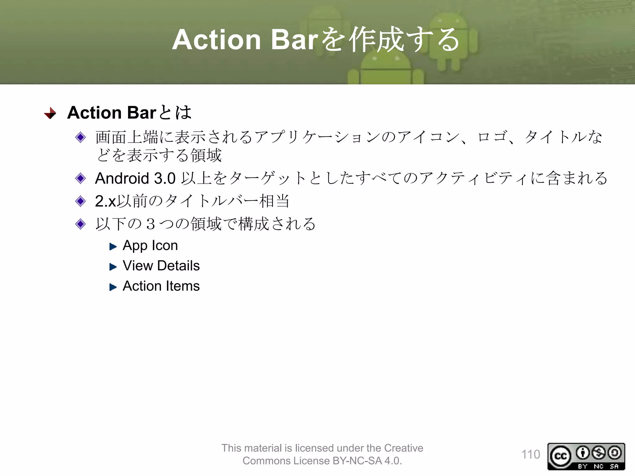 Action Barを作成する
Action Barとは
画面上端に表示されるアプリケーションのアイコン、ロゴ、タイトルな
どを表示する領域
Android 3.0 以上をターゲットとしたすべてのアクティビティに含まれる
2.x以前のタイトルバー相当
以下の３つの領域で構成される
App Icon
View Details
Action Items

This material is licensed under the Creative
Commons License BY-NC-SA 4.0.

110

 
