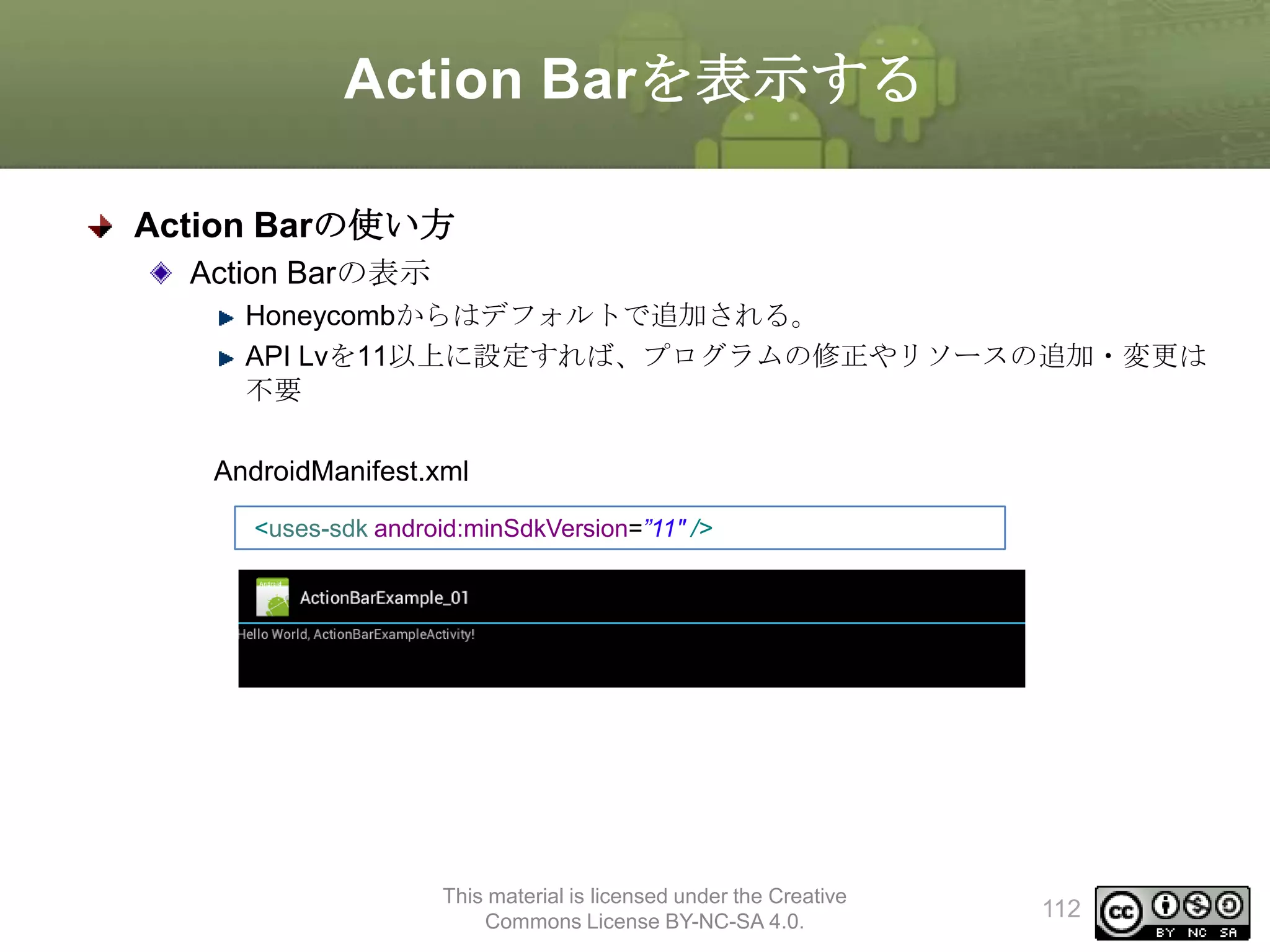 Action Barを表示する
Action Barの使い方
Action Barの表示
Honeycombからはデフォルトで追加される。
API Lvを11以上に設定すれば、プログラムの修正やリソースの追加・変更は
不要
AndroidManifest.xml
<uses-sdk android:minSdkVersion=”11" />

This material is licensed under the Creative
Commons License BY-NC-SA 4.0.

112

 