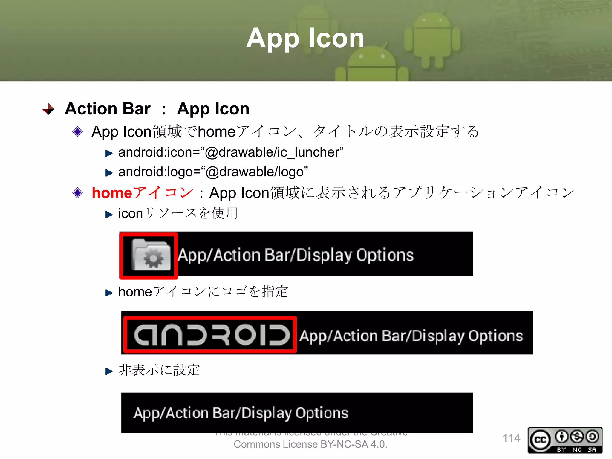 App Icon
Action Bar ： App Icon
App Icon領域でhomeアイコン、タイトルの表示設定する
android:icon=“@drawable/ic_luncher”
android:logo=“@drawable/logo”

homeアイコン：App Icon領域に表示されるアプリケーションアイコン
iconリソースを使用

homeアイコンにロゴを指定

非表示に設定

This material is licensed under the Creative
Commons License BY-NC-SA 4.0.

114

 