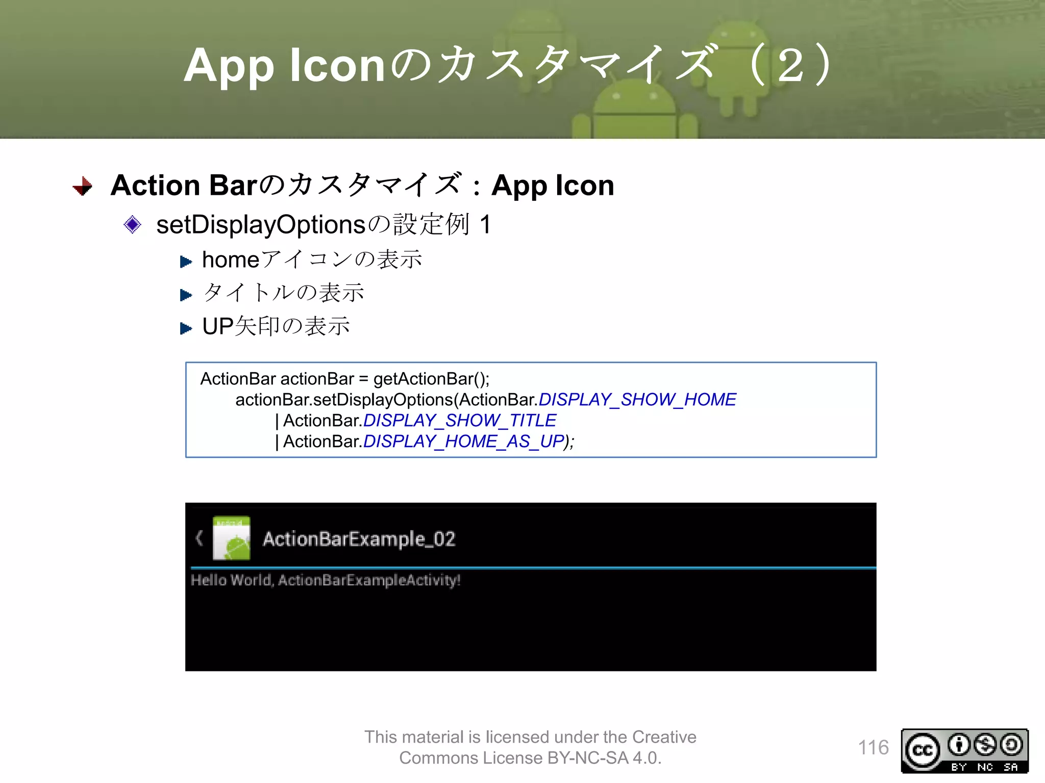App Iconのカスタマイズ（２）
Action Barのカスタマイズ：App Icon
setDisplayOptionsの設定例 1
homeアイコンの表示
タイトルの表示
UP矢印の表示
ActionBar actionBar = getActionBar();
actionBar.setDisplayOptions(ActionBar.DISPLAY_SHOW_HOME
| ActionBar.DISPLAY_SHOW_TITLE
| ActionBar.DISPLAY_HOME_AS_UP);

This material is licensed under the Creative
Commons License BY-NC-SA 4.0.

116

 