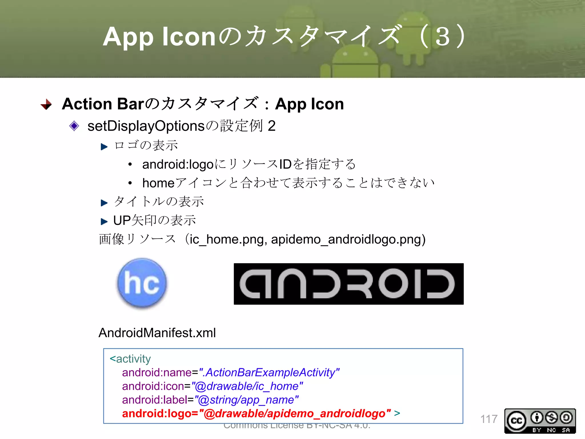 App Iconのカスタマイズ（３）
Action Barのカスタマイズ：App Icon
setDisplayOptionsの設定例 2
ロゴの表示
• android:logoにリソースIDを指定する
• homeアイコンと合わせて表示することはできない
タイトルの表示
UP矢印の表示
画像リソース（ic_home.png, apidemo_androidlogo.png)

AndroidManifest.xml
<activity
android:name=".ActionBarExampleActivity"
android:icon="@drawable/ic_home"
android:label="@string/app_name"
This material is licensed under the Creative
android:logo="@drawable/apidemo_androidlogo" >
Commons License BY-NC-SA 4.0.

117

 