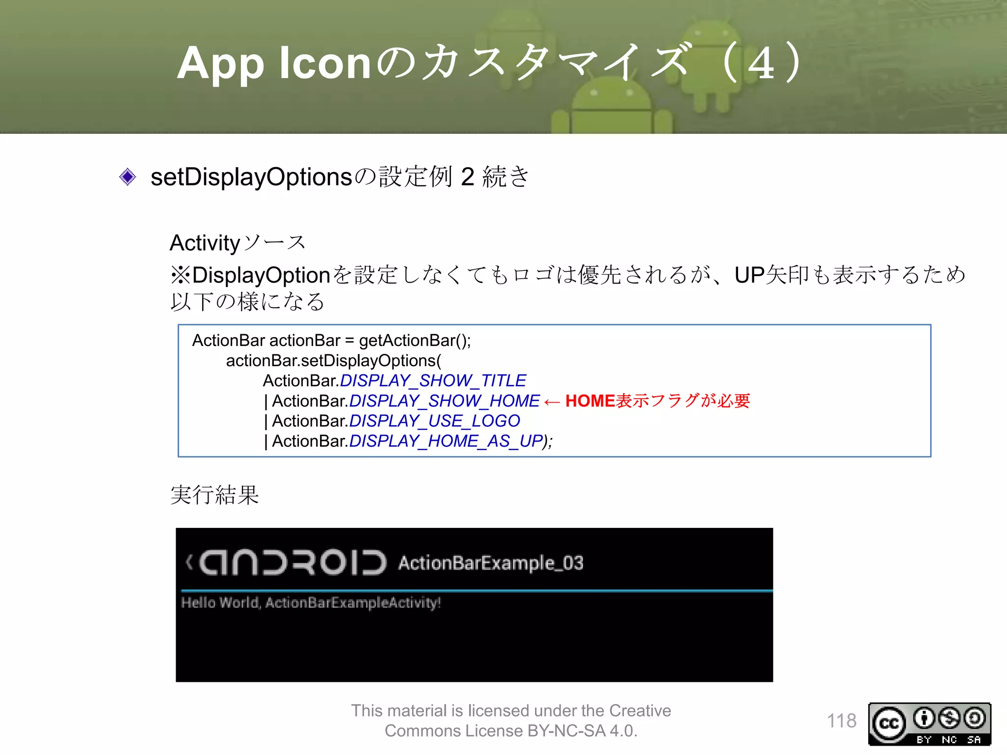 App Iconのカスタマイズ（４）
setDisplayOptionsの設定例 2 続き
Activityソース
※DisplayOptionを設定しなくてもロゴは優先されるが、UP矢印も表示するため
以下の様になる
ActionBar actionBar = getActionBar();
actionBar.setDisplayOptions(
ActionBar.DISPLAY_SHOW_TITLE
| ActionBar.DISPLAY_SHOW_HOME ← HOME表示フラグが必要
| ActionBar.DISPLAY_USE_LOGO
| ActionBar.DISPLAY_HOME_AS_UP);

実行結果

This material is licensed under the Creative
Commons License BY-NC-SA 4.0.

118

 