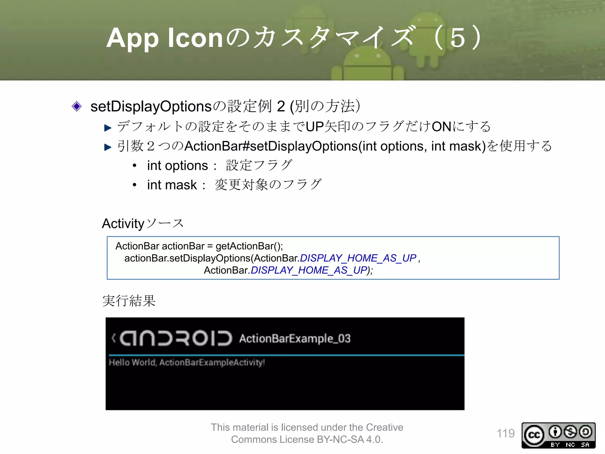 App Iconのカスタマイズ（５）
setDisplayOptionsの設定例 2 (別の方法）
デフォルトの設定をそのままでUP矢印のフラグだけONにする
引数２つのActionBar#setDisplayOptions(int options, int mask)を使用する
• int options： 設定フラグ
• int mask： 変更対象のフラグ

Activityソース
ActionBar actionBar = getActionBar();
actionBar.setDisplayOptions(ActionBar.DISPLAY_HOME_AS_UP ,
ActionBar.DISPLAY_HOME_AS_UP);

実行結果

This material is licensed under the Creative
Commons License BY-NC-SA 4.0.

119

 