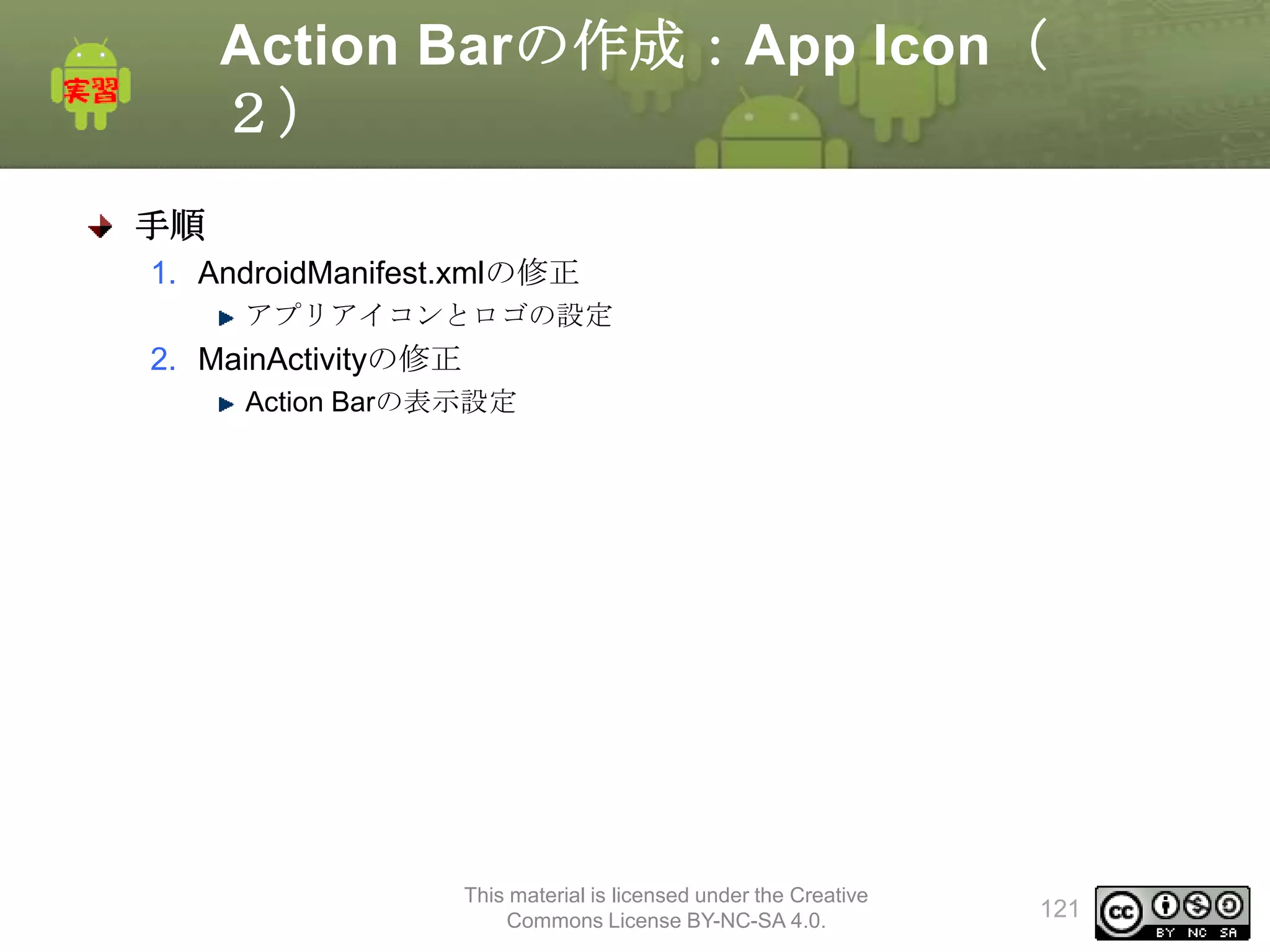 Action Barの作成：App Icon（
２）
手順
1. AndroidManifest.xmlの修正
アプリアイコンとロゴの設定

2. MainActivityの修正
Action Barの表示設定

This material is licensed under the Creative
Commons License BY-NC-SA 4.0.

121

 