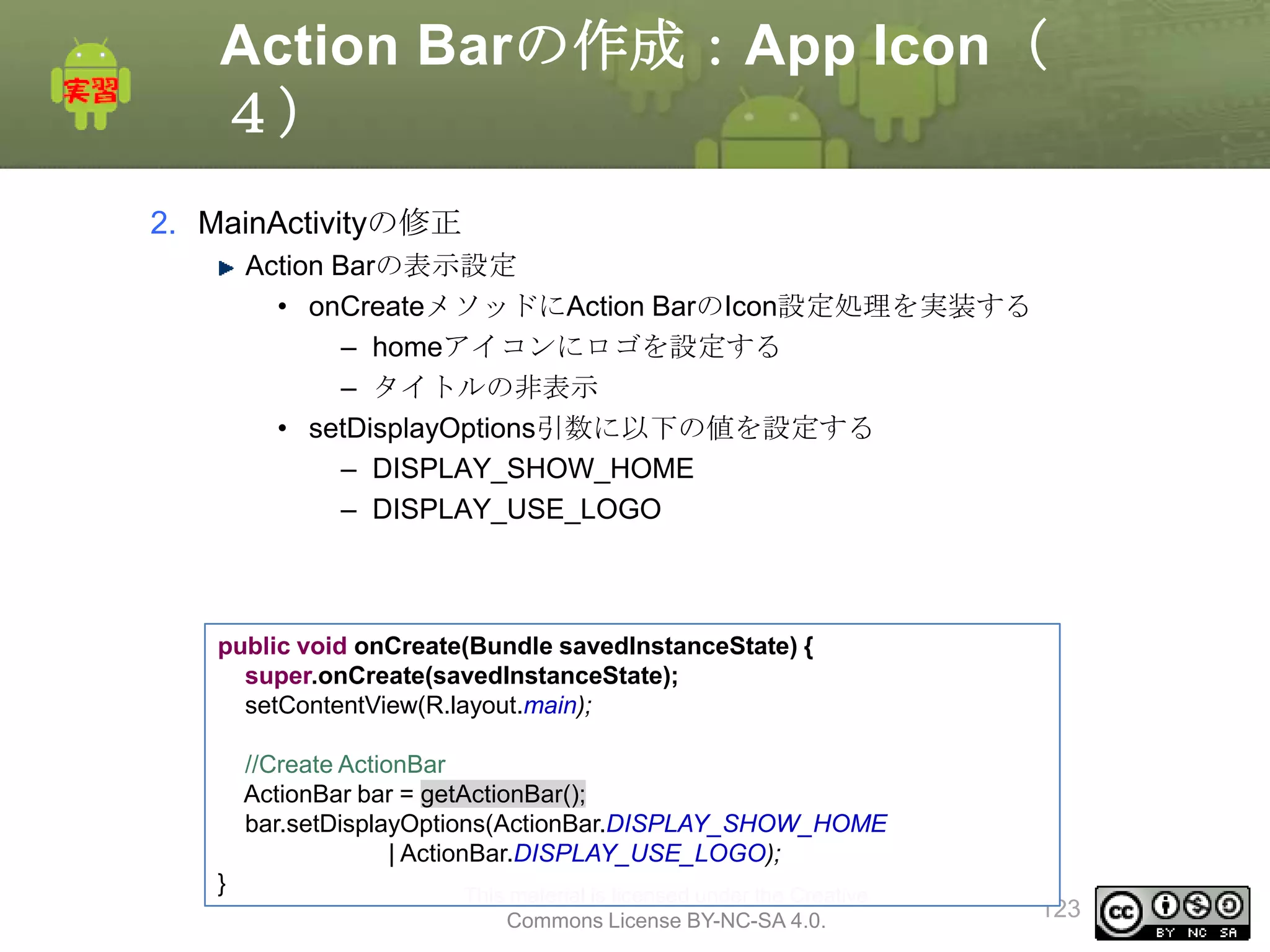 Action Barの作成：App Icon（
４）
2. MainActivityの修正
Action Barの表示設定
• onCreateメソッドにAction BarのIcon設定処理を実装する
– homeアイコンにロゴを設定する
– タイトルの非表示
• setDisplayOptions引数に以下の値を設定する
– DISPLAY_SHOW_HOME
– DISPLAY_USE_LOGO

public void onCreate(Bundle savedInstanceState) {
super.onCreate(savedInstanceState);
setContentView(R.layout.main);
//Create ActionBar
ActionBar bar = getActionBar();
bar.setDisplayOptions(ActionBar.DISPLAY_SHOW_HOME
| ActionBar.DISPLAY_USE_LOGO);
}

This material is licensed under the Creative
Commons License BY-NC-SA 4.0.

123

 