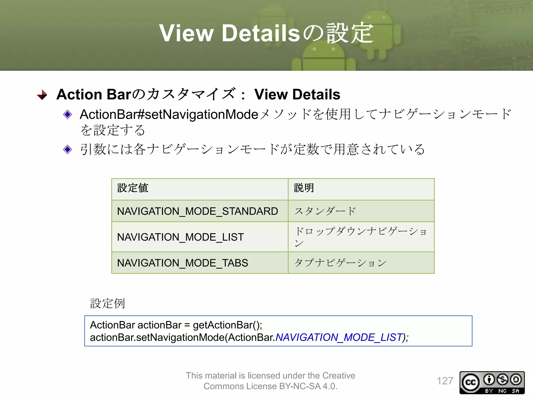 View Detailsの設定
Action Barのカスタマイズ： View Details
ActionBar#setNavigationModeメソッドを使用してナビゲーションモード
を設定する
引数には各ナビゲーションモードが定数で用意されている
設定値

説明

NAVIGATION_MODE_STANDARD

スタンダード

NAVIGATION_MODE_LIST

ドロップダウンナビゲーショ
ン

NAVIGATION_MODE_TABS

タブナビゲーション

設定例
ActionBar actionBar = getActionBar();
actionBar.setNavigationMode(ActionBar.NAVIGATION_MODE_LIST);

This material is licensed under the Creative
Commons License BY-NC-SA 4.0.

127

 