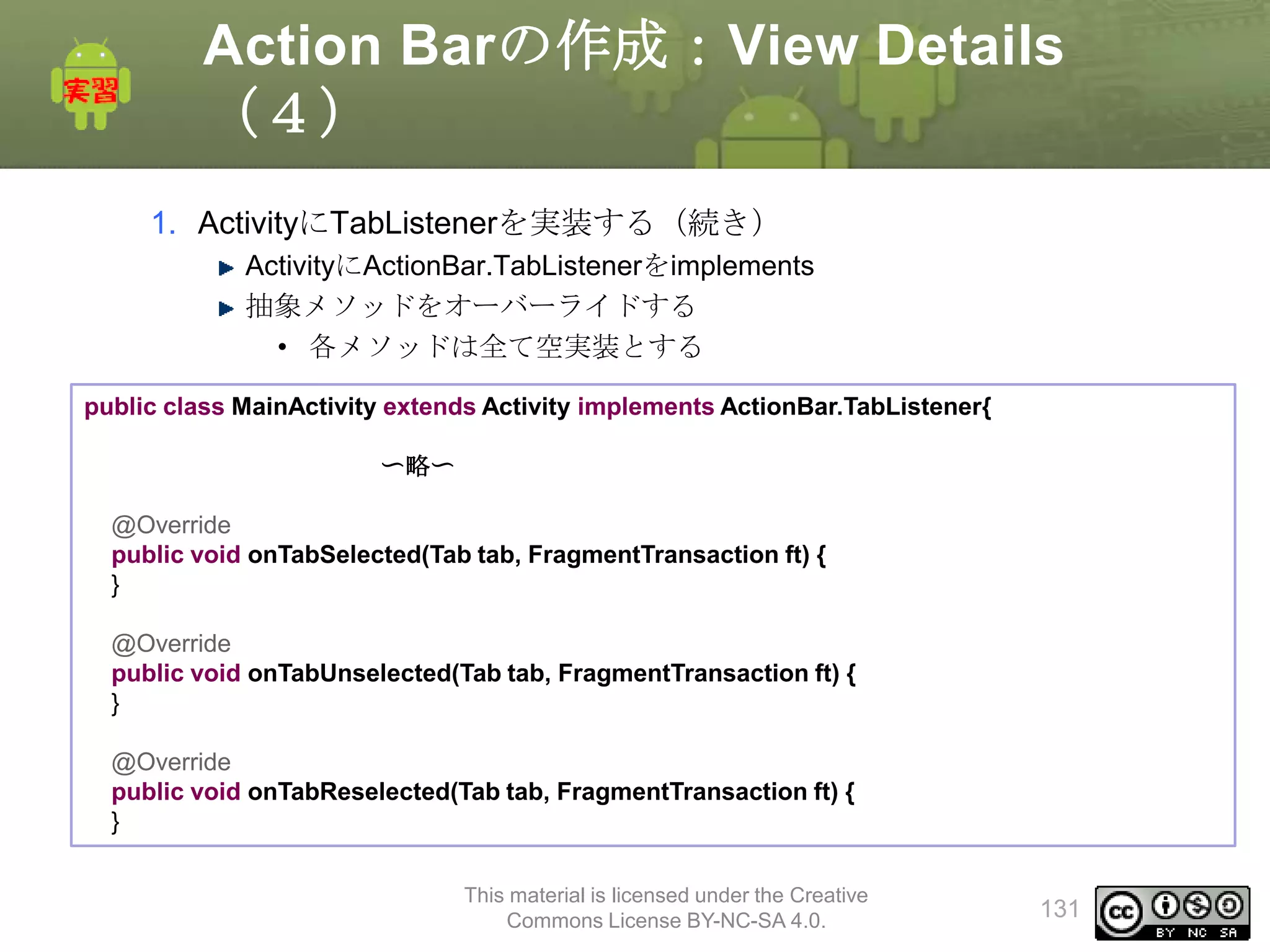 Action Barの作成：View Details
（４）
1. ActivityにTabListenerを実装する（続き）
ActivityにActionBar.TabListenerをimplements
抽象メソッドをオーバーライドする
• 各メソッドは全て空実装とする
public class MainActivity extends Activity implements ActionBar.TabListener{
〜略〜
@Override
public void onTabSelected(Tab tab, FragmentTransaction ft) {
}
@Override
public void onTabUnselected(Tab tab, FragmentTransaction ft) {
}
@Override
public void onTabReselected(Tab tab, FragmentTransaction ft) {
}
This material is licensed under the Creative
Commons License BY-NC-SA 4.0.

131

 