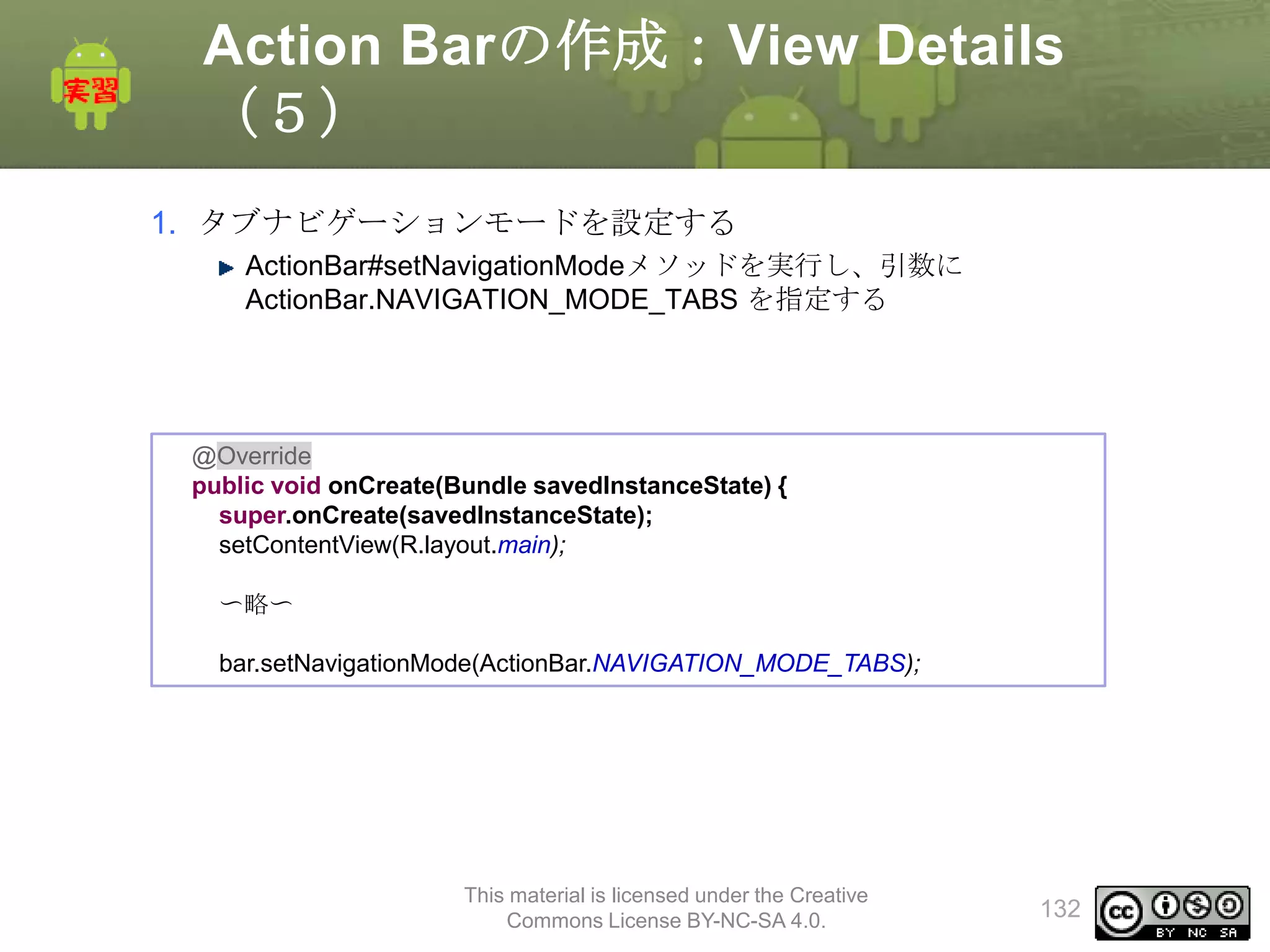 Action Barの作成：View Details
（５）
1. タブナビゲーションモードを設定する
ActionBar#setNavigationModeメソッドを実行し、引数に
ActionBar.NAVIGATION_MODE_TABS を指定する

@Override
public void onCreate(Bundle savedInstanceState) {
super.onCreate(savedInstanceState);
setContentView(R.layout.main);
〜略〜
bar.setNavigationMode(ActionBar.NAVIGATION_MODE_TABS);

This material is licensed under the Creative
Commons License BY-NC-SA 4.0.

132

 
