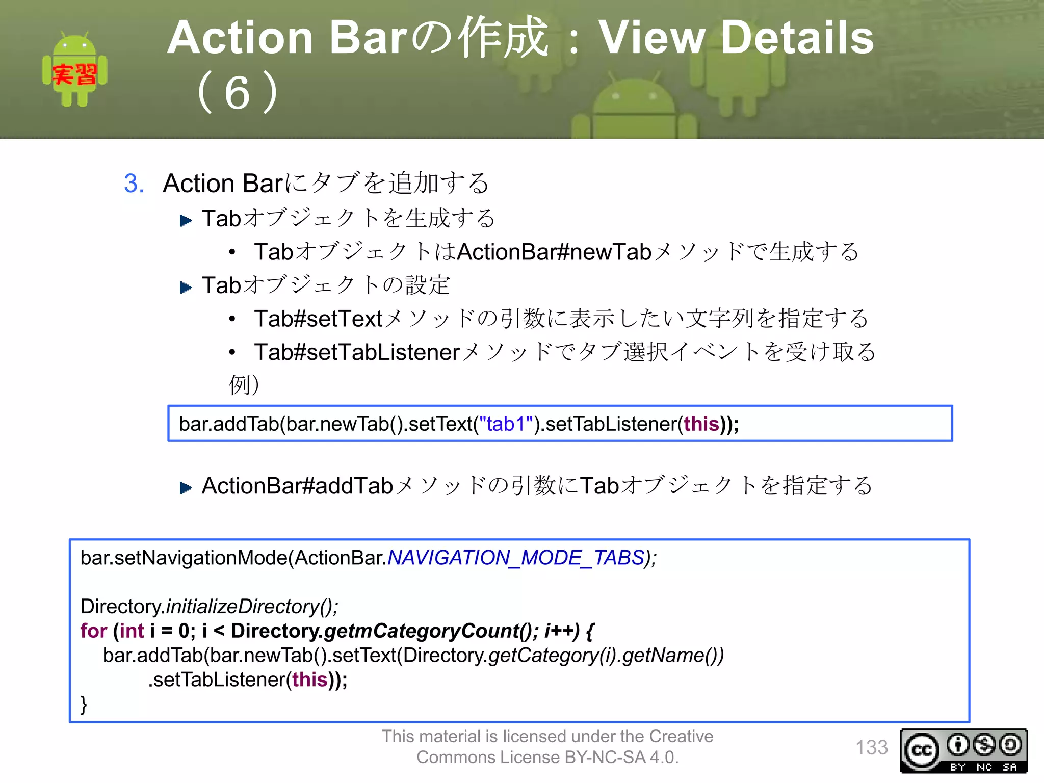 Action Barの作成：View Details
（６）
3. Action Barにタブを追加する
Tabオブジェクトを生成する
• TabオブジェクトはActionBar#newTabメソッドで生成する
Tabオブジェクトの設定
• Tab#setTextメソッドの引数に表示したい文字列を指定する
• Tab#setTabListenerメソッドでタブ選択イベントを受け取る
例）
bar.addTab(bar.newTab().setText("tab1").setTabListener(this));

ActionBar#addTabメソッドの引数にTabオブジェクトを指定する
bar.setNavigationMode(ActionBar.NAVIGATION_MODE_TABS);
Directory.initializeDirectory();
for (int i = 0; i < Directory.getmCategoryCount(); i++) {
bar.addTab(bar.newTab().setText(Directory.getCategory(i).getName())
.setTabListener(this));
}
This material is licensed under the Creative
Commons License BY-NC-SA 4.0.

133

 