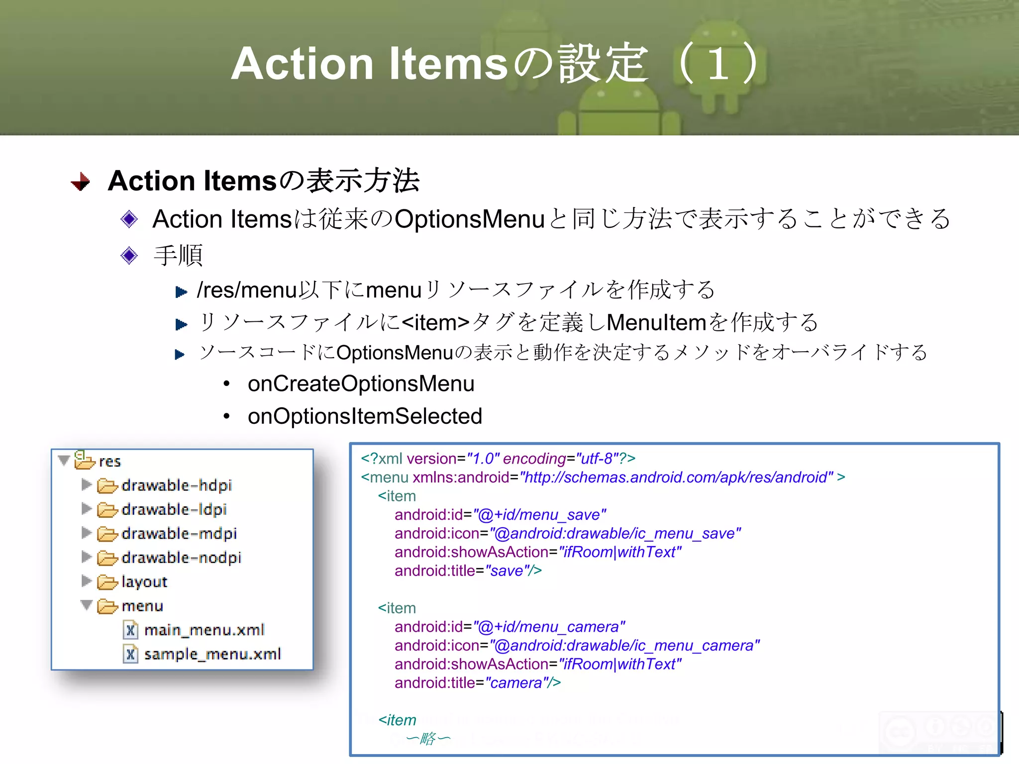 Action Itemsの設定（１）
Action Itemsの表示方法
Action Itemsは従来のOptionsMenuと同じ方法で表示することができる
手順
/res/menu以下にmenuリソースファイルを作成する
リソースファイルに<item>タグを定義しMenuItemを作成する
ソースコードにOptionsMenuの表示と動作を決定するメソッドをオーバライドする

• onCreateOptionsMenu
• onOptionsItemSelected
<?xml version="1.0" encoding="utf-8"?>
<menu xmlns:android="http://schemas.android.com/apk/res/android" >
<item
android:id="@+id/menu_save"
android:icon="@android:drawable/ic_menu_save"
android:showAsAction="ifRoom|withText"
android:title="save"/>
<item
android:id="@+id/menu_camera"
android:icon="@android:drawable/ic_menu_camera"
android:showAsAction="ifRoom|withText"
android:title="camera"/>

This material is licensed under the Creative
<item
〜略〜
Commons License BY-NC-SA 4.0.

137

 