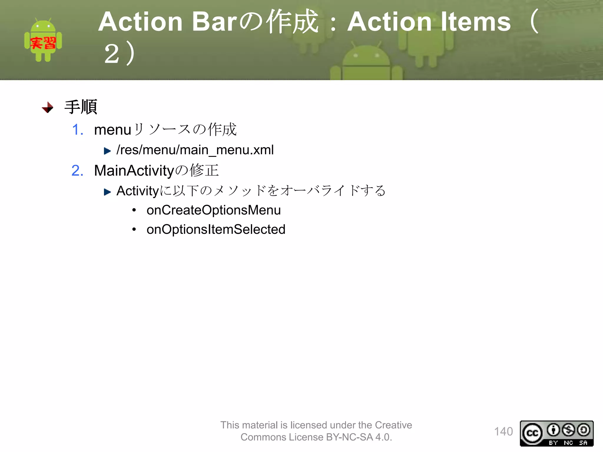 Action Barの作成：Action Items（
２）
手順
1. menuリソースの作成
/res/menu/main_menu.xml

2. MainActivityの修正
Activityに以下のメソッドをオーバライドする
• onCreateOptionsMenu
• onOptionsItemSelected

This material is licensed under the Creative
Commons License BY-NC-SA 4.0.

140

 