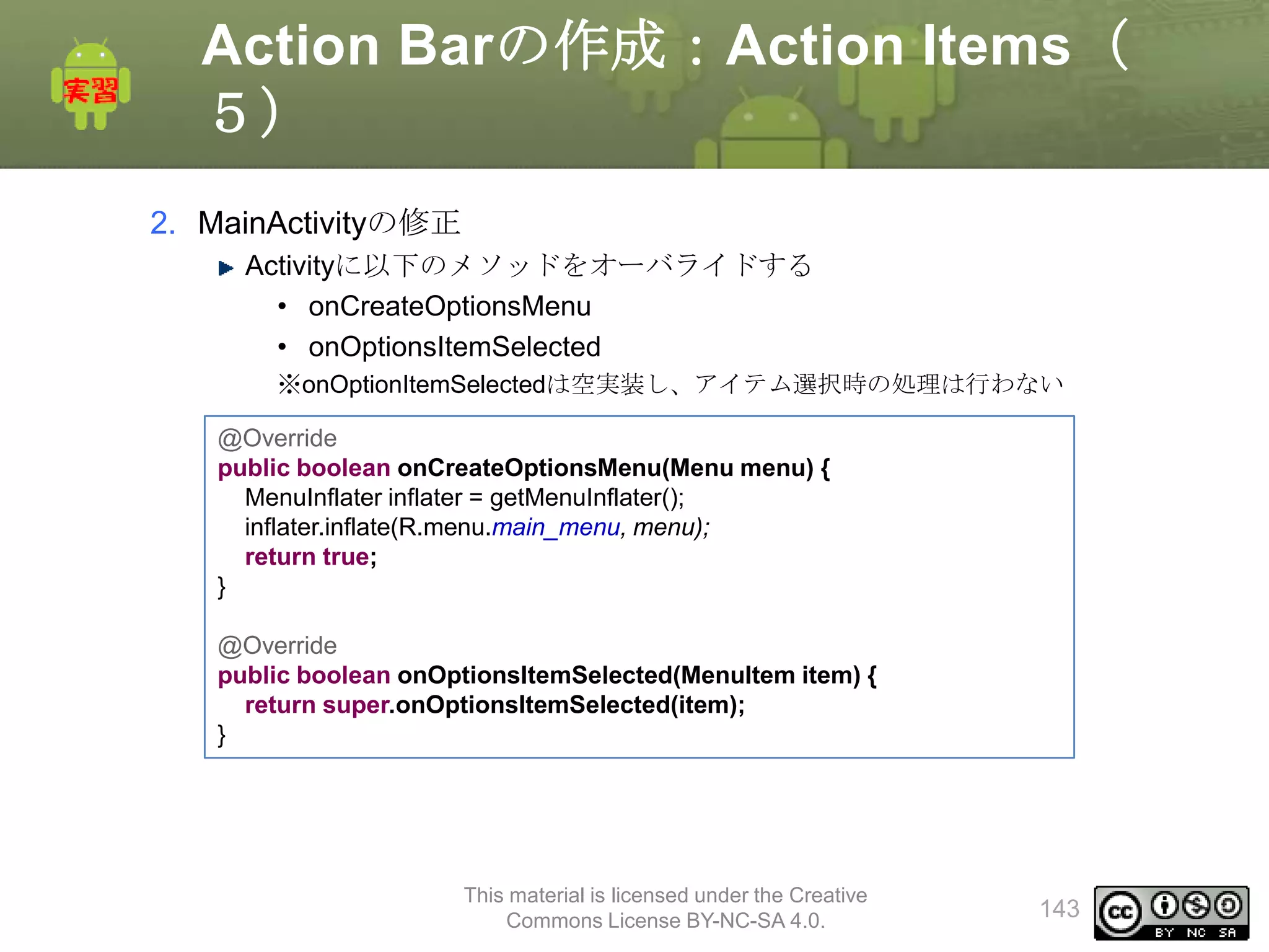 Action Barの作成：Action Items（
５）
2. MainActivityの修正
Activityに以下のメソッドをオーバライドする
• onCreateOptionsMenu
• onOptionsItemSelected
※onOptionItemSelectedは空実装し、アイテム選択時の処理は行わない
@Override
public boolean onCreateOptionsMenu(Menu menu) {
MenuInflater inflater = getMenuInflater();
inflater.inflate(R.menu.main_menu, menu);
return true;
}

@Override
public boolean onOptionsItemSelected(MenuItem item) {
return super.onOptionsItemSelected(item);
}

This material is licensed under the Creative
Commons License BY-NC-SA 4.0.

143

 