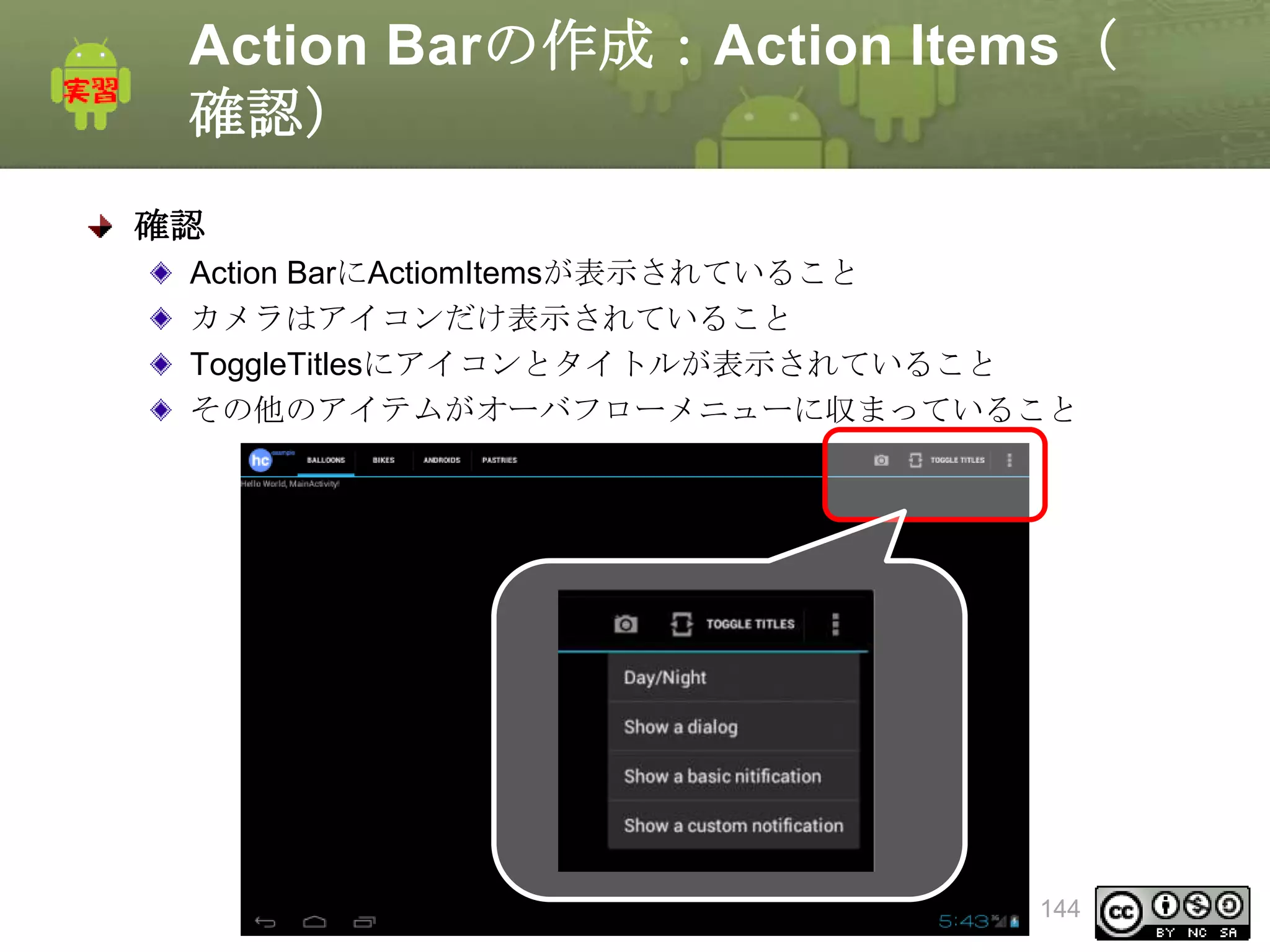 Action Barの作成：Action Items（
確認）
確認
Action BarにActiomItemsが表示されていること
カメラはアイコンだけ表示されていること
ToggleTitlesにアイコンとタイトルが表示されていること
その他のアイテムがオーバフローメニューに収まっていること

This material is licensed under the Creative
Commons License BY-NC-SA 4.0.

144

 