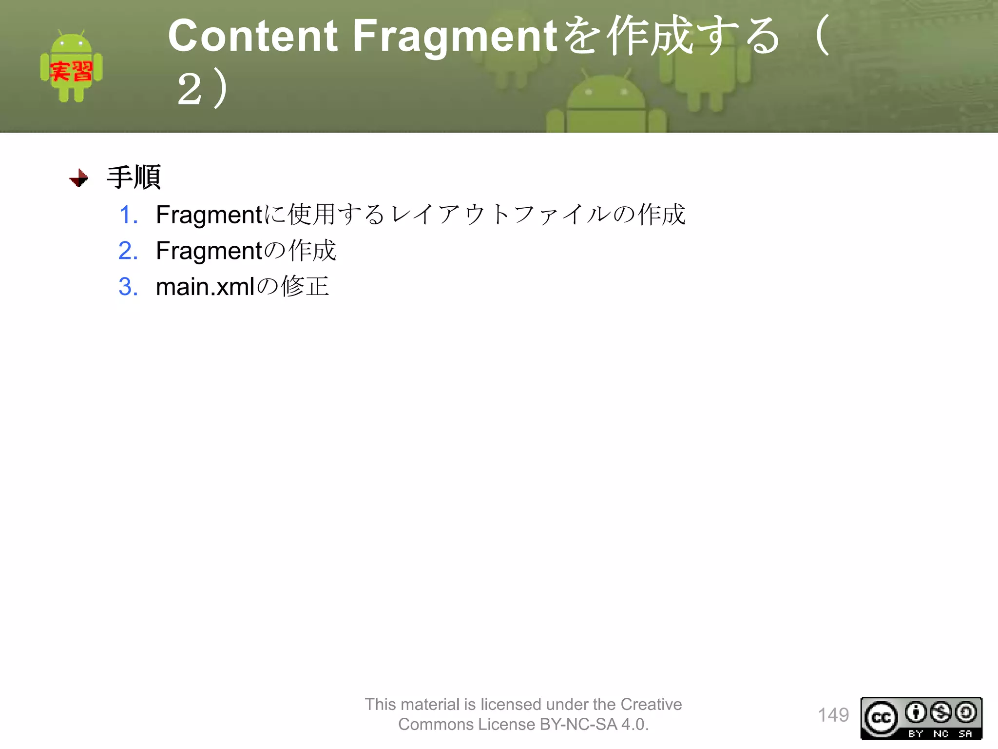 Content Fragmentを作成する（
２）
手順
1. Fragmentに使用するレイアウトファイルの作成
2. Fragmentの作成
3. main.xmlの修正

This material is licensed under the Creative
Commons License BY-NC-SA 4.0.

149

 