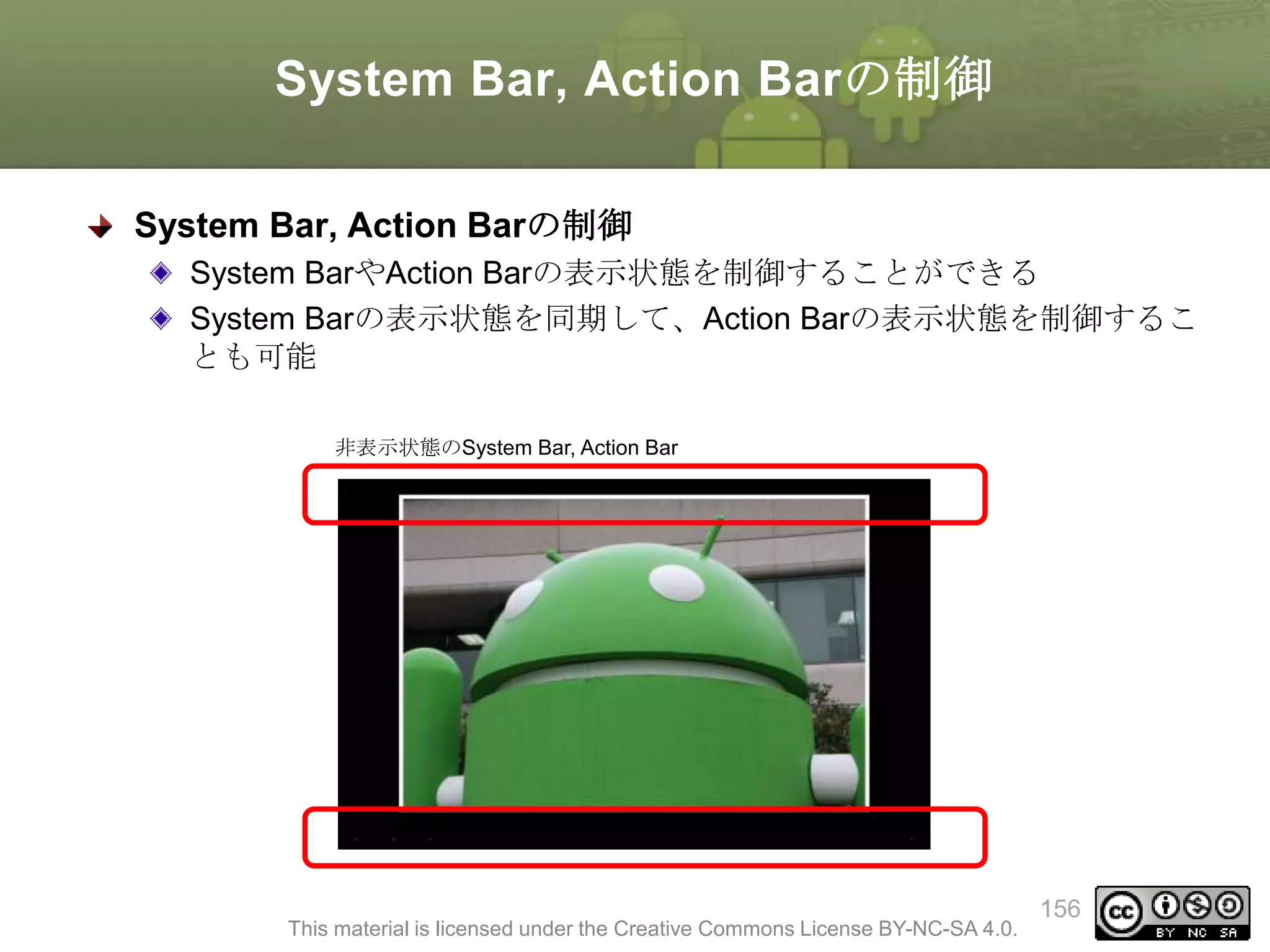 System Bar, Action Barの制御
System Bar, Action Barの制御
System BarやAction Barの表示状態を制御することができる
System Barの表示状態を同期して、Action Barの表示状態を制御するこ
とも可能
非表示状態のSystem Bar, Action Bar

This material is licensed under the Creative Commons License BY-NC-SA 4.0.

156

 