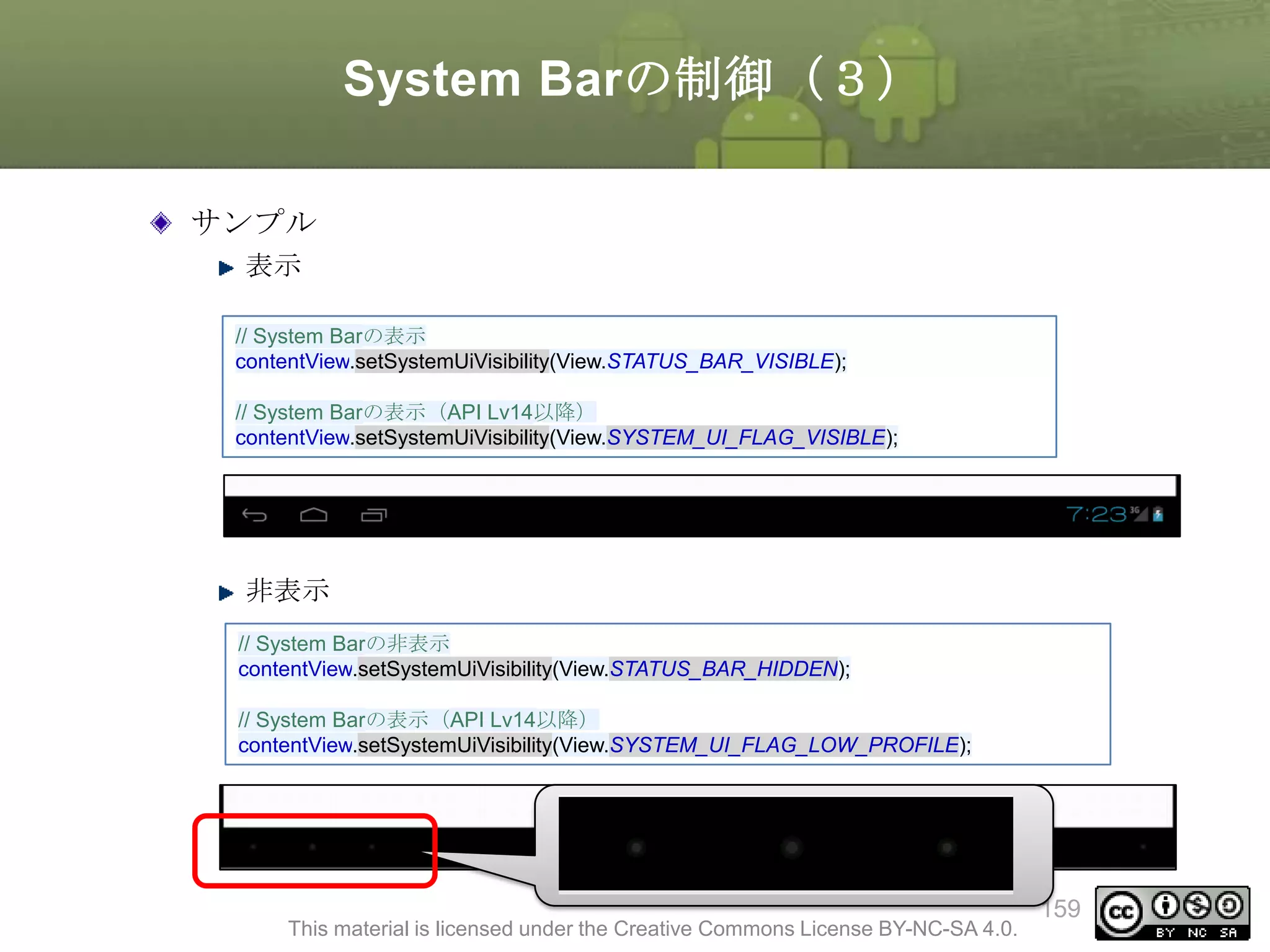 System Barの制御（３）
サンプル
表示
// System Barの表示
contentView.setSystemUiVisibility(View.STATUS_BAR_VISIBLE);
// System Barの表示（API Lv14以降）
contentView.setSystemUiVisibility(View.SYSTEM_UI_FLAG_VISIBLE);

非表示
// System Barの非表示
contentView.setSystemUiVisibility(View.STATUS_BAR_HIDDEN);
// System Barの表示（API Lv14以降）
contentView.setSystemUiVisibility(View.SYSTEM_UI_FLAG_LOW_PROFILE);

This material is licensed under the Creative Commons License BY-NC-SA 4.0.

159

 