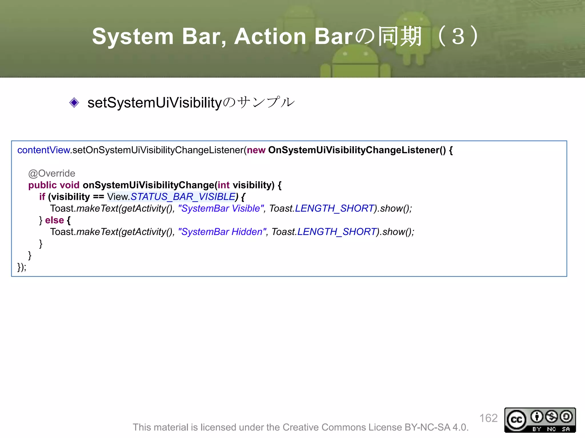 System Bar, Action Barの同期（３）
setSystemUiVisibilityのサンプル
contentView.setOnSystemUiVisibilityChangeListener(new OnSystemUiVisibilityChangeListener() {
@Override
public void onSystemUiVisibilityChange(int visibility) {
if (visibility == View.STATUS_BAR_VISIBLE) {
Toast.makeText(getActivity(), "SystemBar Visible", Toast.LENGTH_SHORT).show();
} else {
Toast.makeText(getActivity(), "SystemBar Hidden", Toast.LENGTH_SHORT).show();
}
}

});

This material is licensed under the Creative Commons License BY-NC-SA 4.0.

162

 