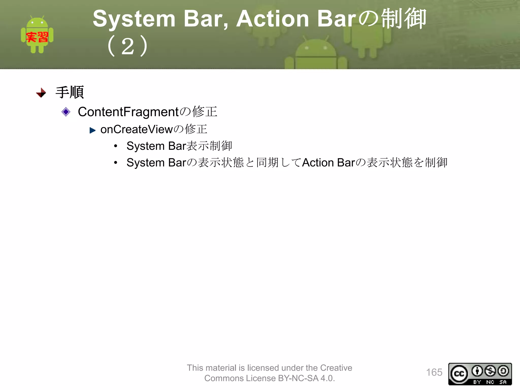 System Bar, Action Barの制御
（２）
手順
ContentFragmentの修正
onCreateViewの修正
• System Bar表示制御
• System Barの表示状態と同期してAction Barの表示状態を制御

This material is licensed under the Creative
Commons License BY-NC-SA 4.0.

165

 