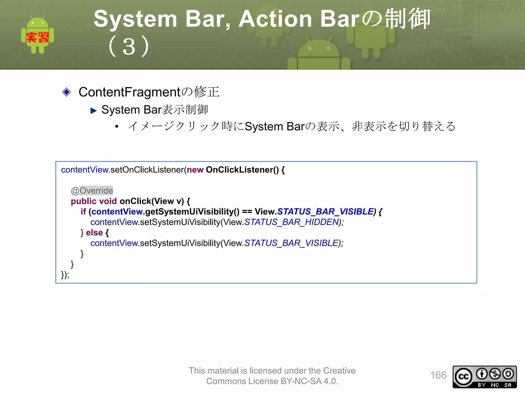 System Bar, Action Barの制御
（３）
ContentFragmentの修正
System Bar表示制御
• イメージクリック時にSystem Barの表示、非表示を切り替える

contentView.setOnClickListener(new OnClickListener() {
@Override
public void onClick(View v) {
if (contentView.getSystemUiVisibility() == View.STATUS_BAR_VISIBLE) {
contentView.setSystemUiVisibility(View.STATUS_BAR_HIDDEN);
} else {
contentView.setSystemUiVisibility(View.STATUS_BAR_VISIBLE);
}
}
});

This material is licensed under the Creative
Commons License BY-NC-SA 4.0.

166

 