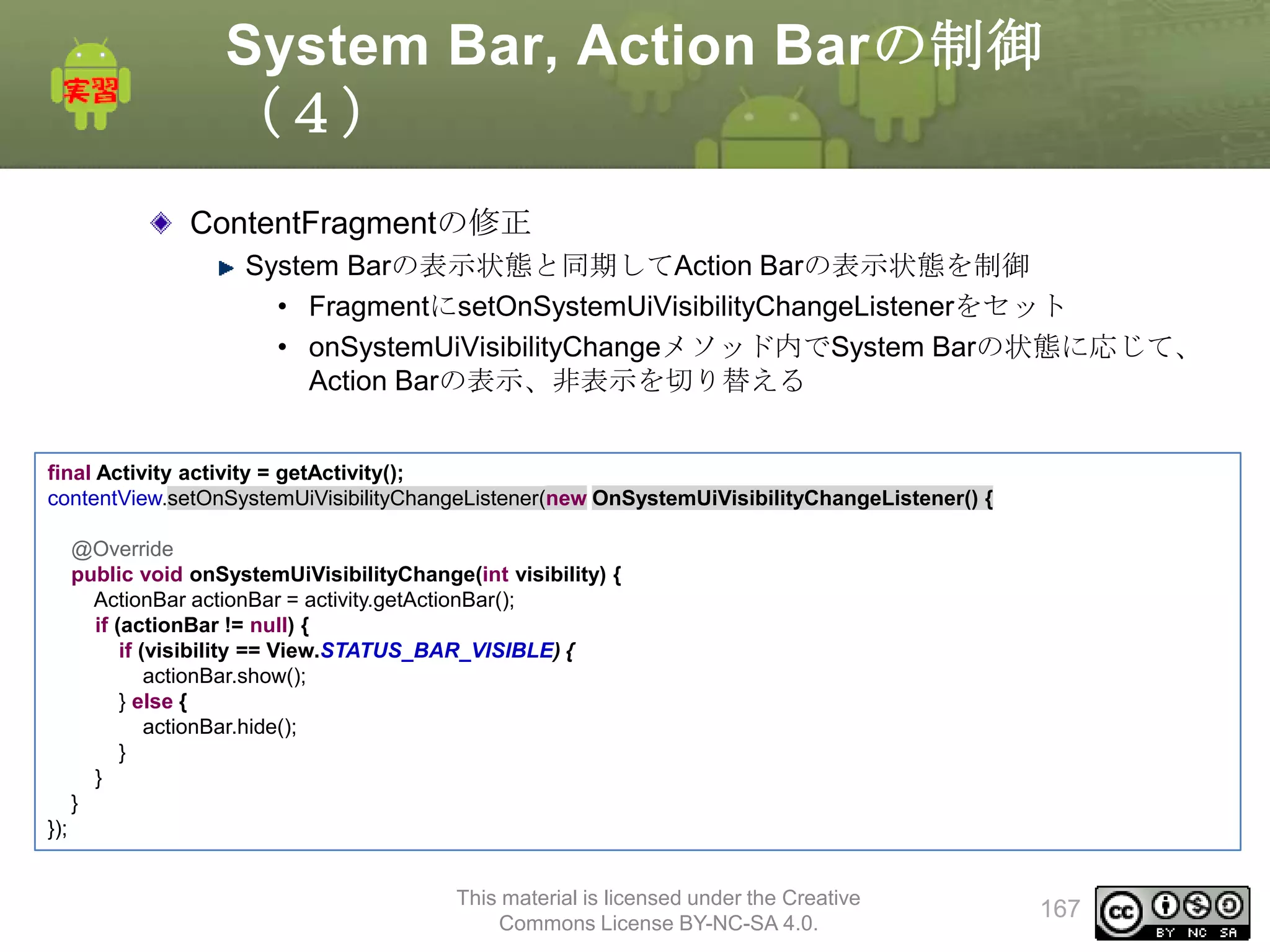 System Bar, Action Barの制御
（４）
ContentFragmentの修正
System Barの表示状態と同期してAction Barの表示状態を制御
• FragmentにsetOnSystemUiVisibilityChangeListenerをセット
• onSystemUiVisibilityChangeメソッド内でSystem Barの状態に応じて、
Action Barの表示、非表示を切り替える
final Activity activity = getActivity();
contentView.setOnSystemUiVisibilityChangeListener(new OnSystemUiVisibilityChangeListener() {
@Override
public void onSystemUiVisibilityChange(int visibility) {
ActionBar actionBar = activity.getActionBar();
if (actionBar != null) {
if (visibility == View.STATUS_BAR_VISIBLE) {
actionBar.show();
} else {
actionBar.hide();
}
}
}
});
This material is licensed under the Creative
Commons License BY-NC-SA 4.0.

167

 