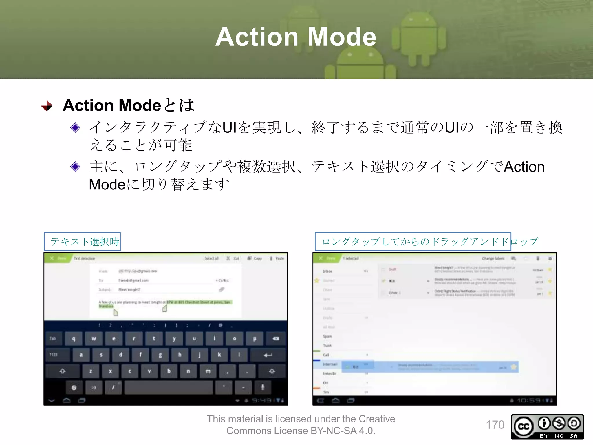Action Mode
Action Modeとは
インタラクティブなUIを実現し、終了するまで通常のUIの一部を置き換
えることが可能
主に、ロングタップや複数選択、テキスト選択のタイミングでAction
Modeに切り替えます

テキスト選択時

ロングタップしてからのドラッグアンドドロップ

This material is licensed under the Creative
Commons License BY-NC-SA 4.0.

170

 