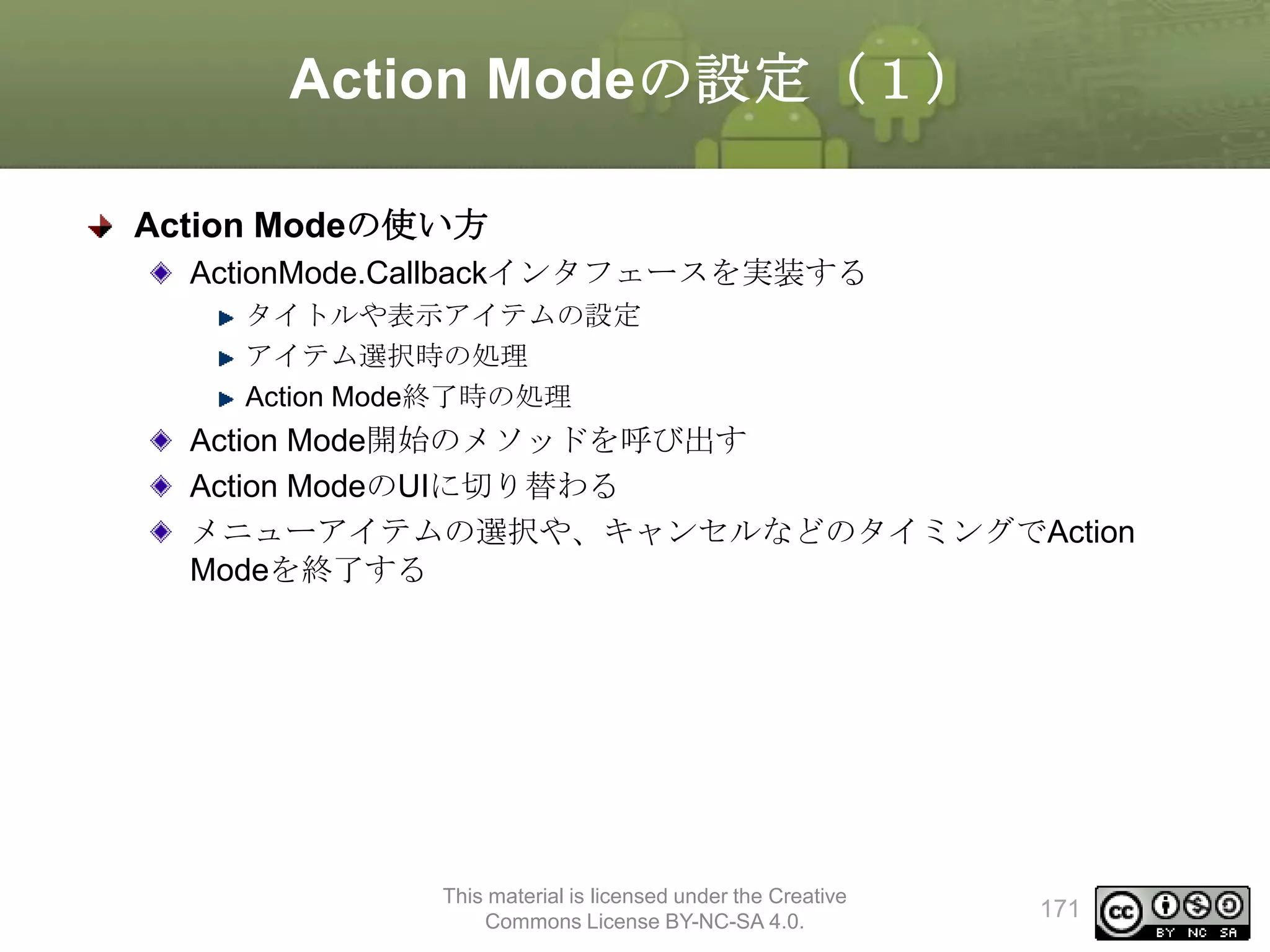 Action Modeの設定（１）
Action Modeの使い方
ActionMode.Callbackインタフェースを実装する
タイトルや表示アイテムの設定
アイテム選択時の処理
Action Mode終了時の処理

Action Mode開始のメソッドを呼び出す
Action ModeのUIに切り替わる
メニューアイテムの選択や、キャンセルなどのタイミングでAction
Modeを終了する

This material is licensed under the Creative
Commons License BY-NC-SA 4.0.

171

 