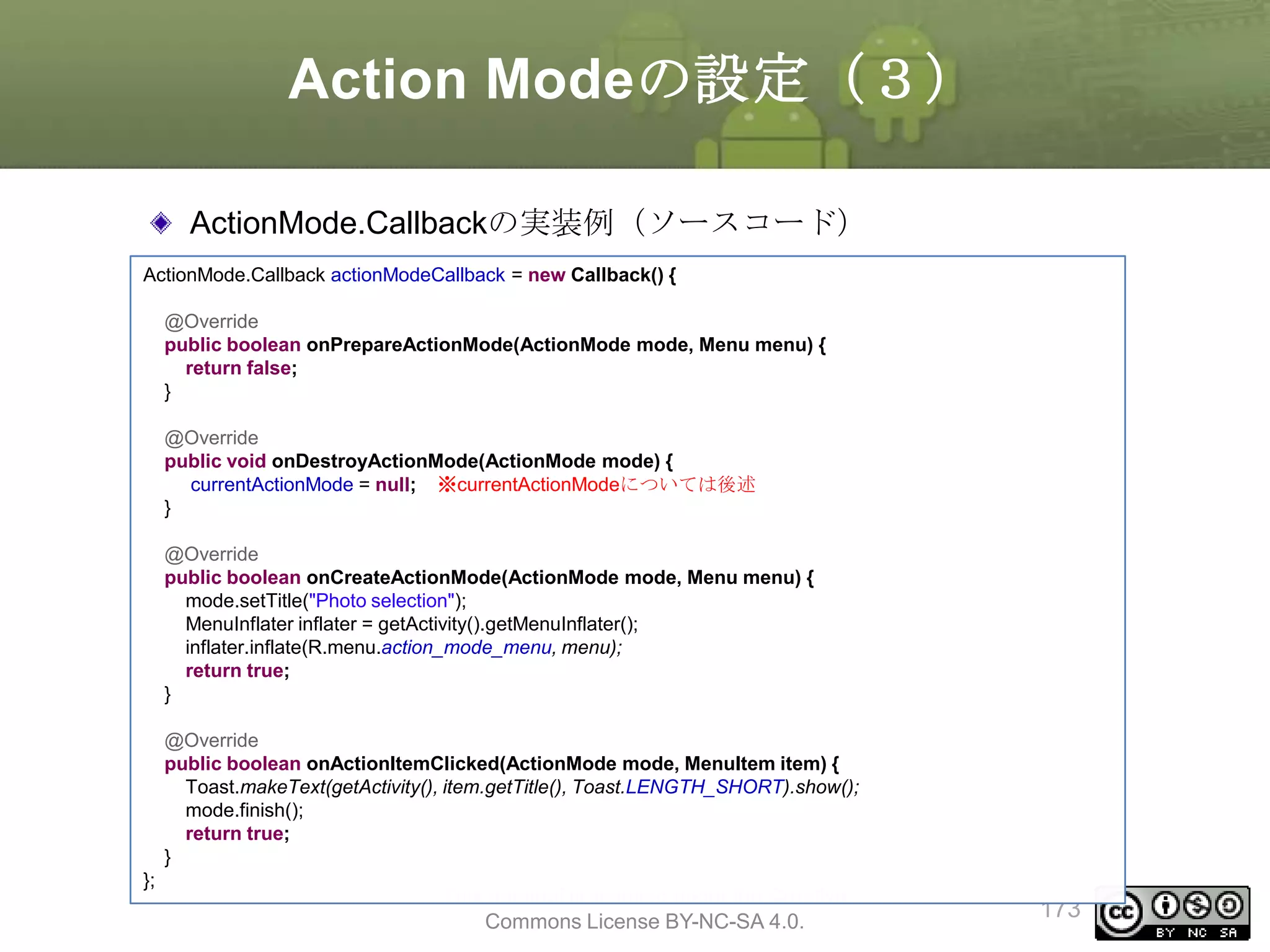 Action Modeの設定（３）
ActionMode.Callbackの実装例（ソースコード）
ActionMode.Callback actionModeCallback = new Callback() {
@Override
public boolean onPrepareActionMode(ActionMode mode, Menu menu) {
return false;
}
@Override
public void onDestroyActionMode(ActionMode mode) {
currentActionMode = null; ※currentActionModeについては後述
}
@Override
public boolean onCreateActionMode(ActionMode mode, Menu menu) {
mode.setTitle("Photo selection");
MenuInflater inflater = getActivity().getMenuInflater();
inflater.inflate(R.menu.action_mode_menu, menu);
return true;
}
@Override
public boolean onActionItemClicked(ActionMode mode, MenuItem item) {
Toast.makeText(getActivity(), item.getTitle(), Toast.LENGTH_SHORT).show();
mode.finish();
return true;
}
};

This material is licensed under the Creative
Commons License BY-NC-SA 4.0.

173

 