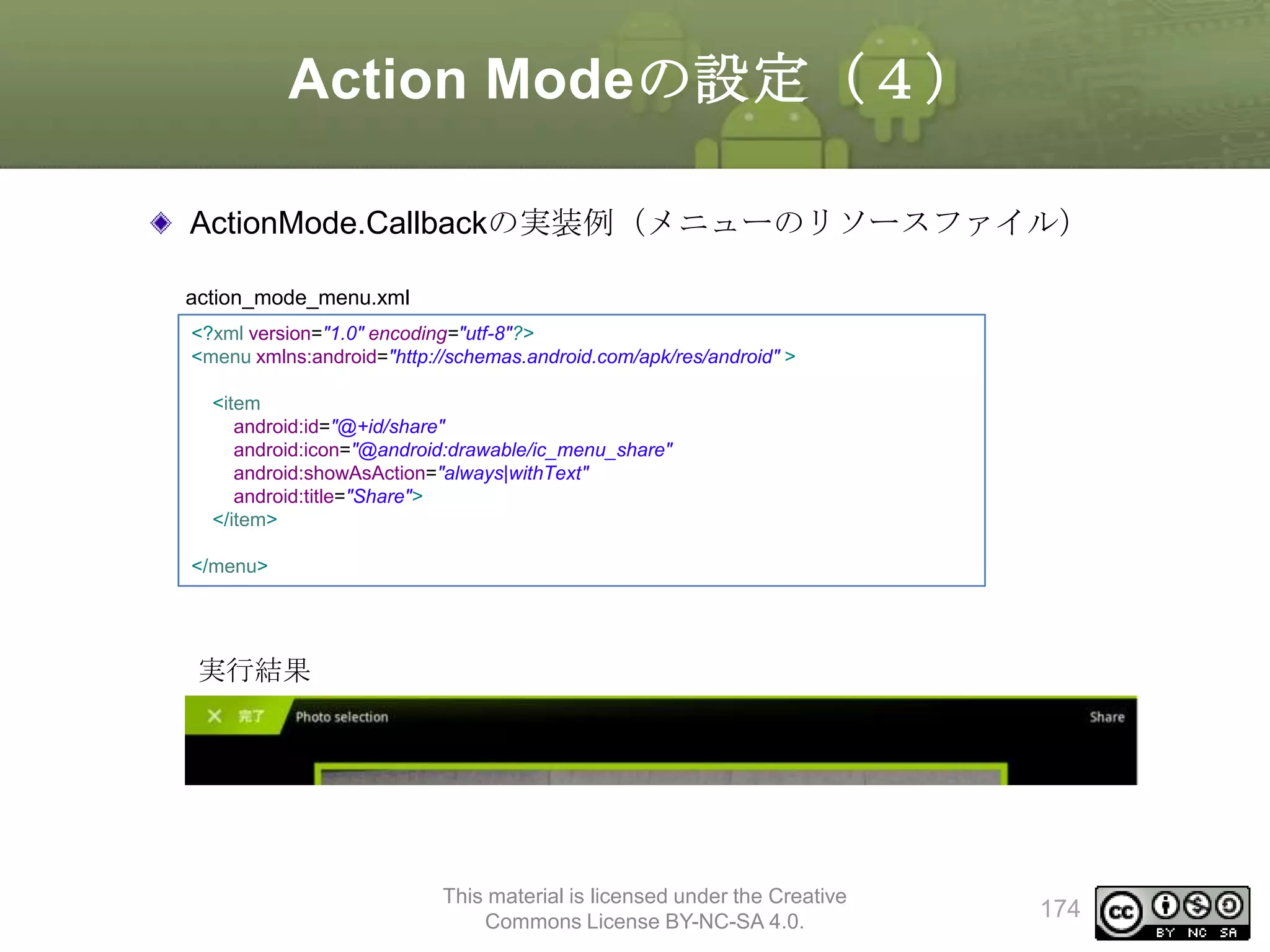 Action Modeの設定（４）
ActionMode.Callbackの実装例（メニューのリソースファイル）
action_mode_menu.xml
<?xml version="1.0" encoding="utf-8"?>
<menu xmlns:android="http://schemas.android.com/apk/res/android" >
<item
android:id="@+id/share"
android:icon="@android:drawable/ic_menu_share"
android:showAsAction="always|withText"
android:title="Share">
</item>
</menu>

実行結果

This material is licensed under the Creative
Commons License BY-NC-SA 4.0.

174

 