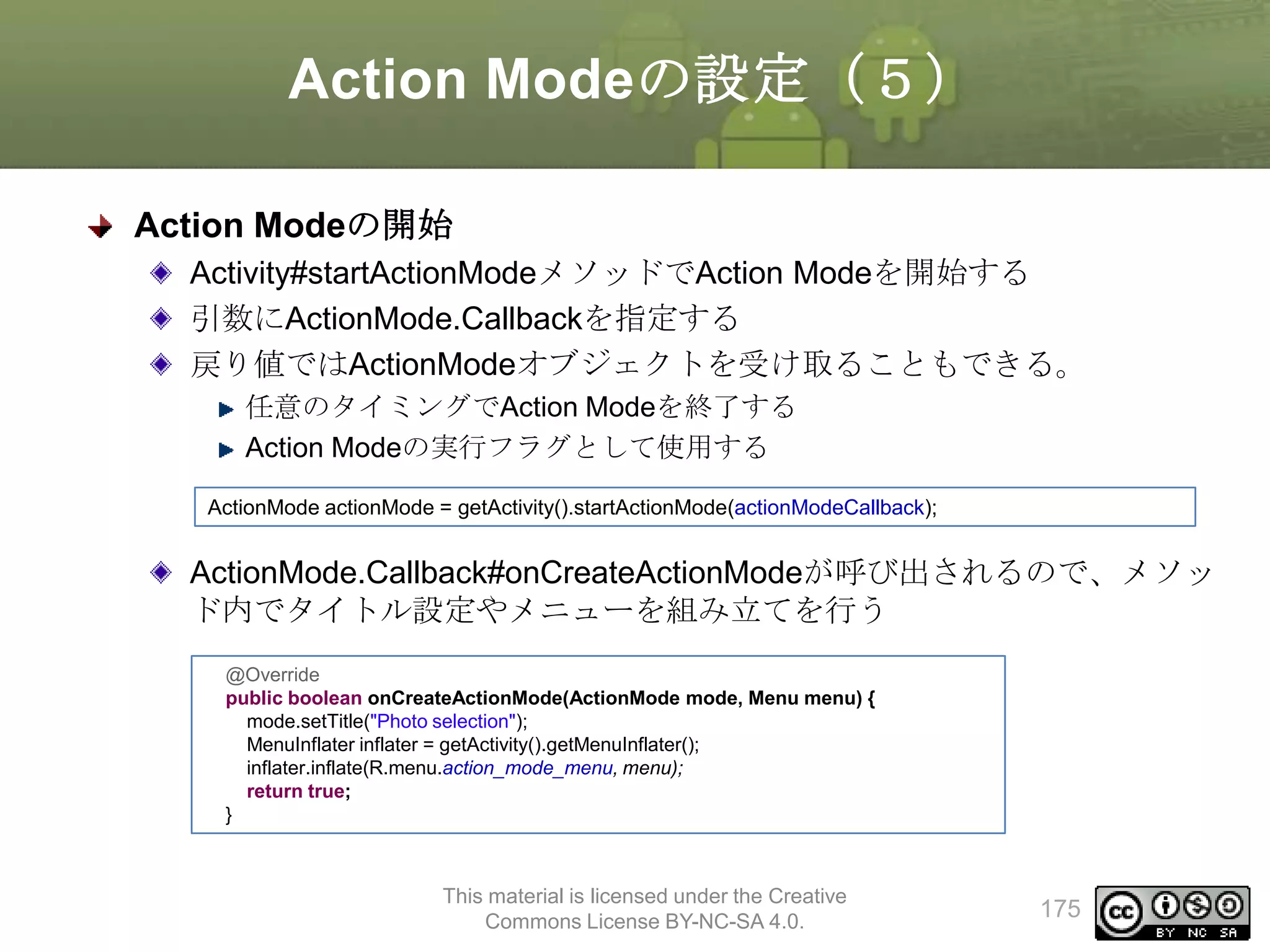Action Modeの設定（５）
Action Modeの開始
Activity#startActionModeメソッドでAction Modeを開始する
引数にActionMode.Callbackを指定する
戻り値ではActionModeオブジェクトを受け取ることもできる。
任意のタイミングでAction Modeを終了する
Action Modeの実行フラグとして使用する
ActionMode actionMode = getActivity().startActionMode(actionModeCallback);

ActionMode.Callback#onCreateActionModeが呼び出されるので、メソッ
ド内でタイトル設定やメニューを組み立てを行う
@Override
public boolean onCreateActionMode(ActionMode mode, Menu menu) {
mode.setTitle("Photo selection");
MenuInflater inflater = getActivity().getMenuInflater();
inflater.inflate(R.menu.action_mode_menu, menu);
return true;
}

This material is licensed under the Creative
Commons License BY-NC-SA 4.0.

175

 