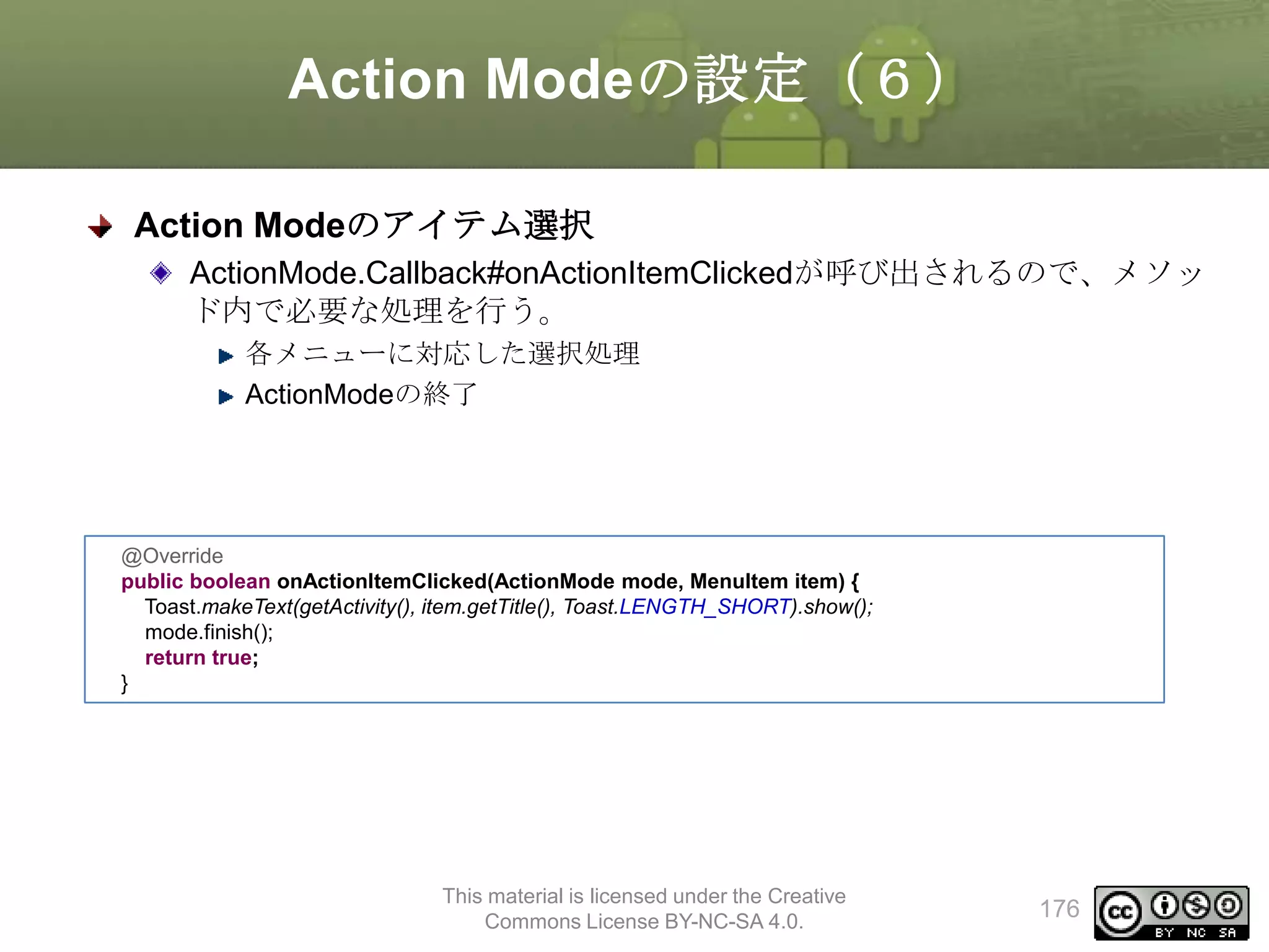 Action Modeの設定（６）
Action Modeのアイテム選択
ActionMode.Callback#onActionItemClickedが呼び出されるので、メソッ
ド内で必要な処理を行う。
各メニューに対応した選択処理
ActionModeの終了

@Override
public boolean onActionItemClicked(ActionMode mode, MenuItem item) {
Toast.makeText(getActivity(), item.getTitle(), Toast.LENGTH_SHORT).show();
mode.finish();
return true;
}

This material is licensed under the Creative
Commons License BY-NC-SA 4.0.

176

 