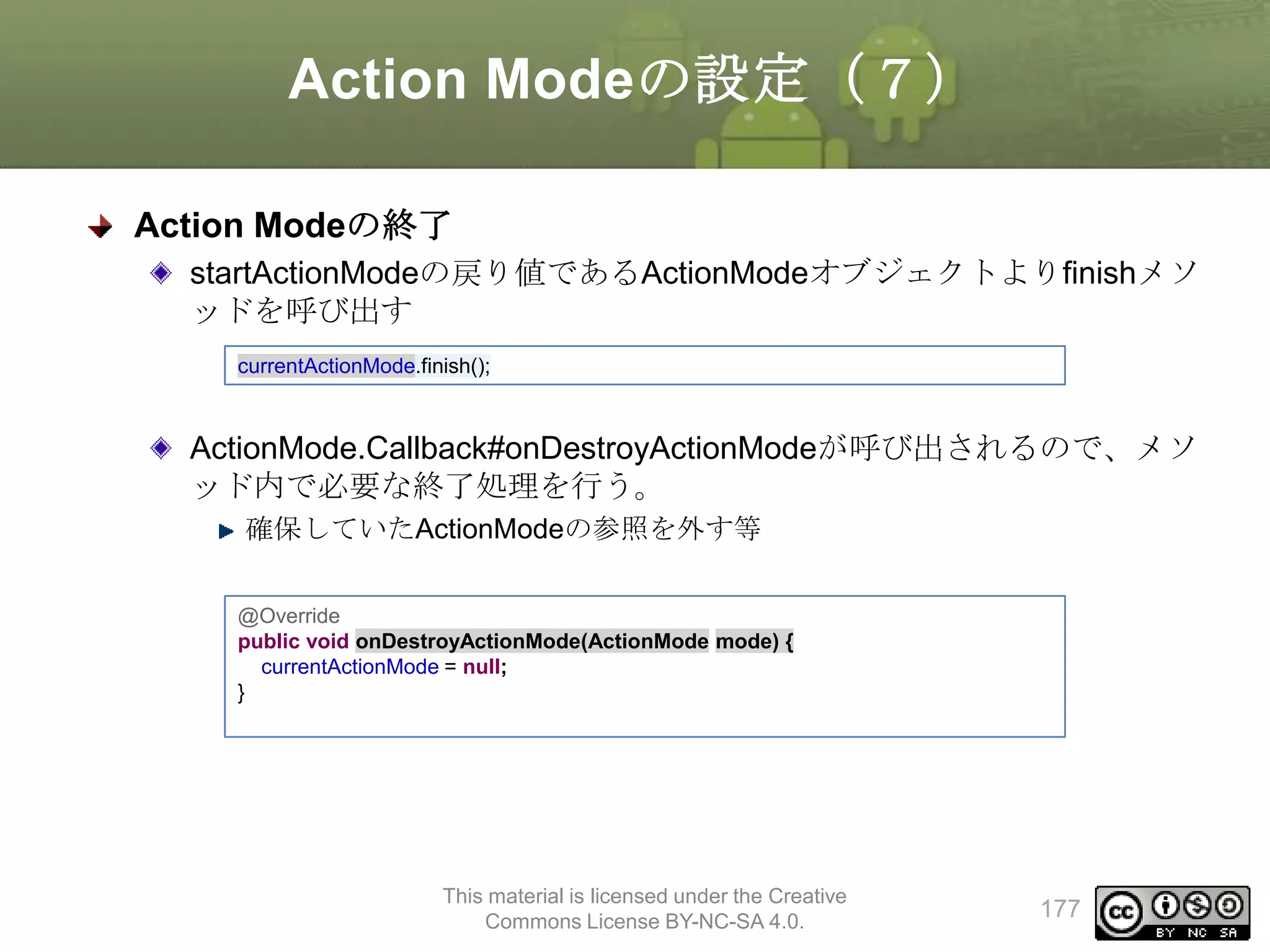 Action Modeの設定（７）
Action Modeの終了
startActionModeの戻り値であるActionModeオブジェクトよりfinishメソ
ッドを呼び出す
currentActionMode.finish();

ActionMode.Callback#onDestroyActionModeが呼び出されるので、メソ
ッド内で必要な終了処理を行う。
確保していたActionModeの参照を外す等
@Override
public void onDestroyActionMode(ActionMode mode) {
currentActionMode = null;
}

This material is licensed under the Creative
Commons License BY-NC-SA 4.0.

177

 