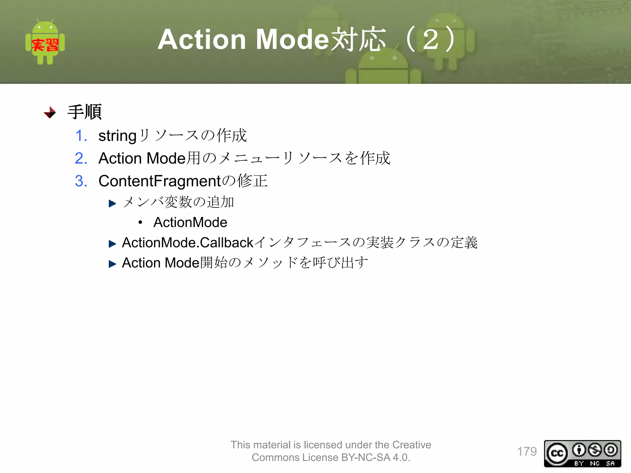 Action Mode対応（２）
手順
1. stringリソースの作成
2. Action Mode用のメニューリソースを作成
3. ContentFragmentの修正
メンバ変数の追加
• ActionMode
ActionMode.Callbackインタフェースの実装クラスの定義
Action Mode開始のメソッドを呼び出す

This material is licensed under the Creative
Commons License BY-NC-SA 4.0.

179

 