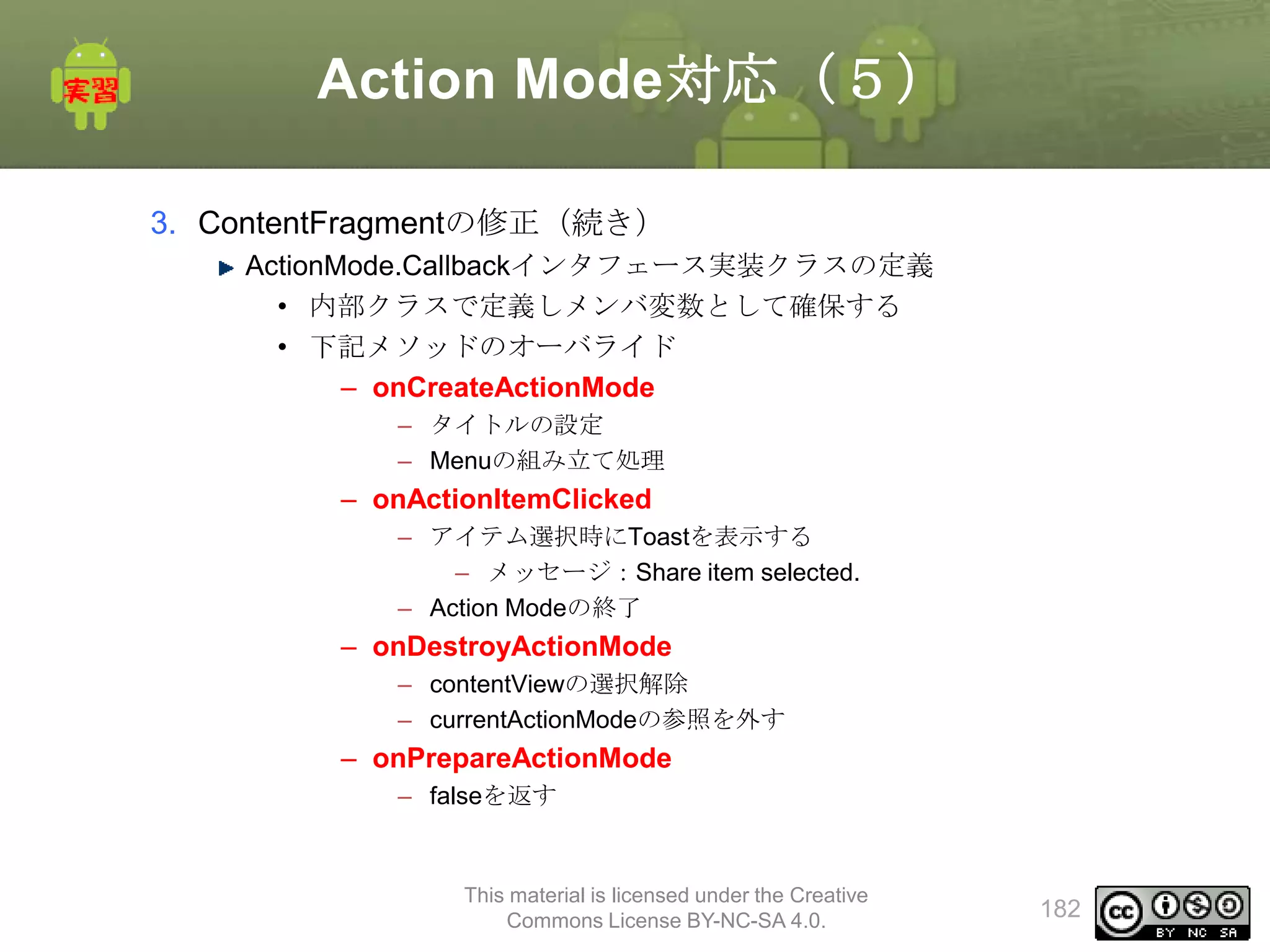 Action Mode対応（５）
3. ContentFragmentの修正（続き）
ActionMode.Callbackインタフェース実装クラスの定義
• 内部クラスで定義しメンバ変数として確保する
• 下記メソッドのオーバライド
– onCreateActionMode
– タイトルの設定
– Menuの組み立て処理

– onActionItemClicked
– アイテム選択時にToastを表示する
– メッセージ：Share item selected.
– Action Modeの終了

– onDestroyActionMode
– contentViewの選択解除
– currentActionModeの参照を外す

– onPrepareActionMode
– falseを返す

This material is licensed under the Creative
Commons License BY-NC-SA 4.0.

182

 