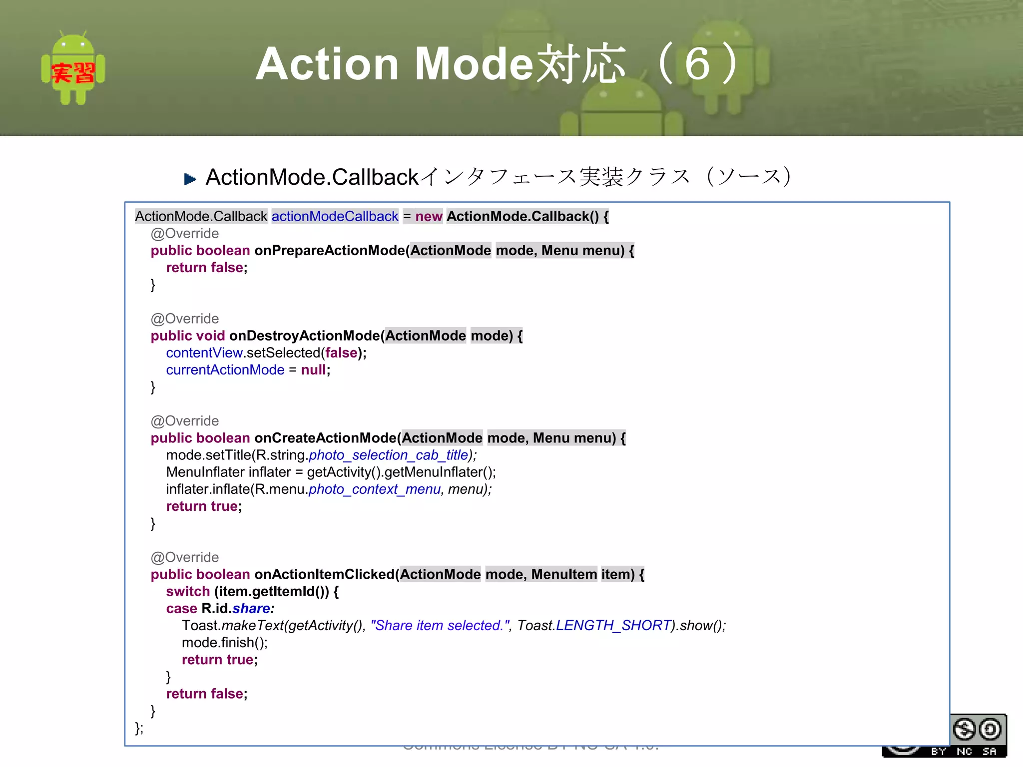 Action Mode対応（６）
ActionMode.Callbackインタフェース実装クラス（ソース）
ActionMode.Callback actionModeCallback = new ActionMode.Callback() {
@Override
public boolean onPrepareActionMode(ActionMode mode, Menu menu) {
return false;
}
@Override
public void onDestroyActionMode(ActionMode mode) {
contentView.setSelected(false);
currentActionMode = null;
}
@Override
public boolean onCreateActionMode(ActionMode mode, Menu menu) {
mode.setTitle(R.string.photo_selection_cab_title);
MenuInflater inflater = getActivity().getMenuInflater();
inflater.inflate(R.menu.photo_context_menu, menu);
return true;
}
@Override
public boolean onActionItemClicked(ActionMode mode, MenuItem item) {
switch (item.getItemId()) {
case R.id.share:
Toast.makeText(getActivity(), "Share item selected.", Toast.LENGTH_SHORT).show();
mode.finish();
return true;
}
return false;
}
};

This material is licensed under the Creative
Commons License BY-NC-SA 4.0.

183

 
