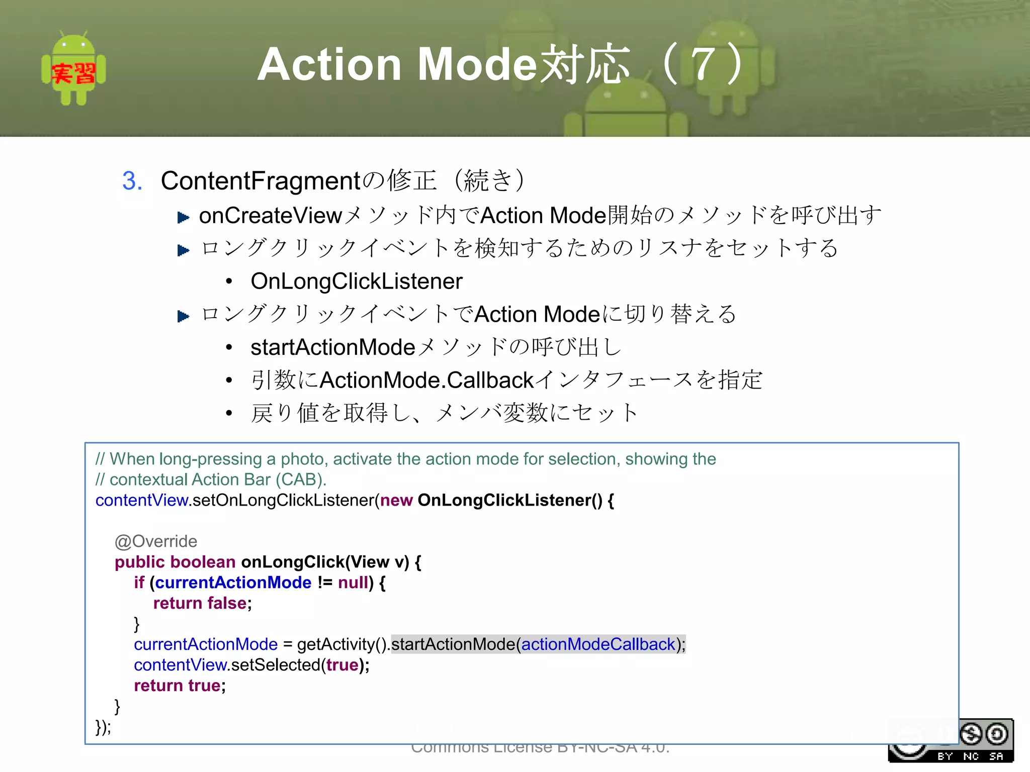 Action Mode対応（７）
3. ContentFragmentの修正（続き）
onCreateViewメソッド内でAction Mode開始のメソッドを呼び出す
ロングクリックイベントを検知するためのリスナをセットする
• OnLongClickListener
ロングクリックイベントでAction Modeに切り替える
• startActionModeメソッドの呼び出し
• 引数にActionMode.Callbackインタフェースを指定
• 戻り値を取得し、メンバ変数にセット
// When long-pressing a photo, activate the action mode for selection, showing the
// contextual Action Bar (CAB).
contentView.setOnLongClickListener(new OnLongClickListener() {
@Override
public boolean onLongClick(View v) {
if (currentActionMode != null) {
return false;
}
currentActionMode = getActivity().startActionMode(actionModeCallback);
contentView.setSelected(true);
return true;
}
This material is licensed under the Creative
});
Commons License BY-NC-SA 4.0.

184

 